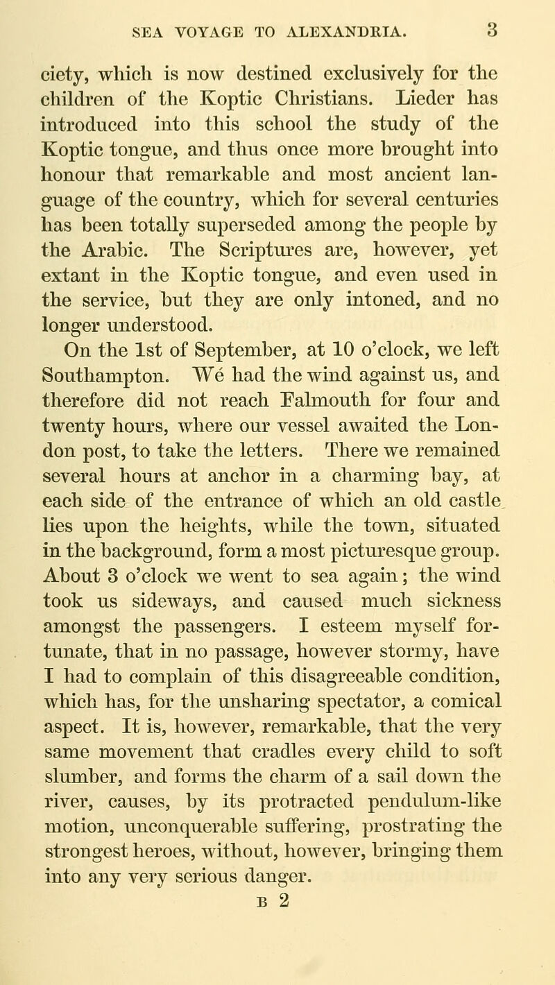 SEA VOYAGE TO ALEXANDRIA. 6 ciety, which is now destined exclusively for the children of the Koptic Christians. Lieder has introduced into this school the study of the Koptic tongue, and thus once more brought into honour that remarkable and most ancient lan- guage of the country, which for several centuries has been totally superseded among the people by the Arabic. The Scriptures are, however, yet extant in the Koptic tongue, and even used in the service, but they are only intoned, and no longer understood. On the 1st of September, at 10 o'clock, we left Southampton. We had the wind against us, and therefore did not reach Palmouth for four and twenty hours, where our vessel awaited the Lon- don post, to take the letters. There we remained several hours at anchor in a charming bay, at each side of the entrance of which an old castle, lies upon the heights, while the town, situated in the background, form a most picturesque group. About 3 o'clock we went to sea again; the wind took us sideways, and caused much sickness amongst the passengers. I esteem myself for- tunate, that in no passage, however stormy, have I had to complain of this disagreeable condition, which has, for the unsharing spectator, a comical aspect. It is, however, remarkable, that the very same movement that cradles every child to soft slumber, and forms the charm of a sail down the river, causes, by its protracted pendulum-like motion, unconquerable suffering, prostrating the strongest heroes, without, however, bringing them into any very serious danger. B 2