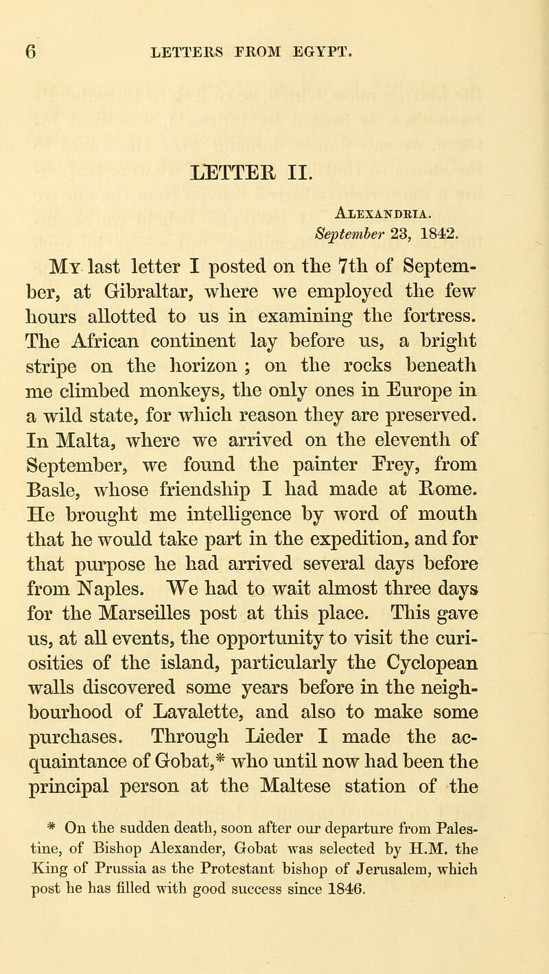 LETTER II. Alexandeia. Septemler 23, 1842. My last letter I posted on the 7tli of Septem- ber, at Gibraltar, where we employed the few hours allotted to us in examining the fortress. The African continent lay before us, a bright stripe on the horizon ; on the rocks beneath me climbed monkeys, the only ones in Europe in a wild state, for which reason they are preserved. In Malta, where we arrived on the eleventh of September, we found the painter Erey, from Basle, whose friendship I had made at Eome. He brought me intelligence by word of mouth that he would take part in the expedition, and for that purpose he had arrived several days before from Naples. We had to wait almost three days for the Marseilles post at this place. This gave us, at all events, the opportunity to visit the curi- osities of the island, particularly the Cyclopean walls discovered some years before in the neigh- bourhood of Lavalette, and also to make some purchases. Through Lieder I made the ac- quaintance of Gobat,* who until now had been the principal person at the Maltese station of the * On the sudden death, soon after our departure from Pales- tine, of Bishop Alexander, Gobat was selected by H.M. the King of Prussia as the Protestant bishop of Jerusalem, which post he has filled with good success since 1846.