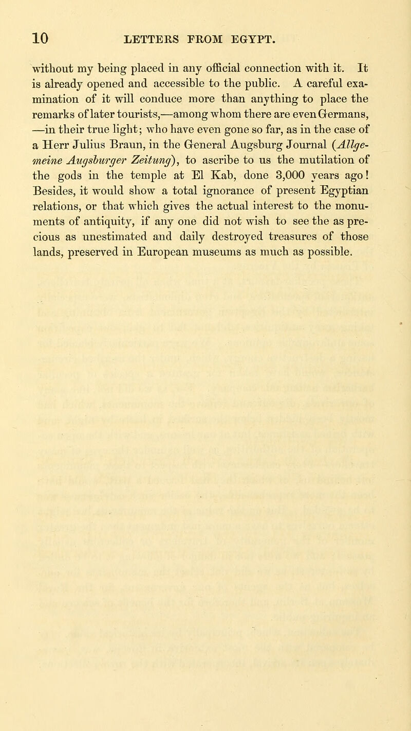 witliout my being placed in any official connection with it. It is already opened and accessible to the public. A careful exa- mination of it will conduce more than anything to place the remarks of later tourists,—among whom there are even Germans, —in their true light; who have even gone so far, as in the case of a Herr Julius Braun, in the General Augsburg Jom-nal {Allge- meine Augshurger Zeitung), to ascribe to us the mutilation of the gods in the temple at El Kab, done 3,000 years ago! Besides, it would show a total ignorance of present Egyptian relations, or that which gives the actual interest to the monu- ments of antiquity, if any one did not wish to see the as pre- cious as unestimated and daily destroyed treasures of those lands, preserved in European museums as much as possible.