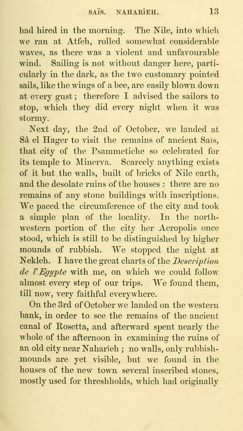 had hired in the morning. The Nile, into whicli we ran at Atfeh, rolled somewhat considerable waves, as there was a violent and unfavourable wind. Sailing is not wdthout danger here, parti- cularly in the dark, as the two customary pointed sails, like the wings of a bee, are easily blown down at every gust; therefore I advised the sailors to stop, which they did every night wdien it was stormy. Next day, the 2nd of October, we landed at Sd el Hager to visit the remains of ancient Sais, that city of the Psammetiche so celebrated for its temple to Minerva. Scarcely anything exists of it but.the walls, built of bricks of Nile earth, and the desolate ruins of the houses : there are no remains of any stone buildings with inscriptions. We paced the circumference of the city and took a simple plan of the locality. In the north- western portion of the city her Acropolis once stood, which is still to be distinguished by higher mounds of rubbish. We stopped the night at Nekleh. I have the great charts of the Description de VEgypte with me, on which we could follow almost every step of our trips. We found them, till now, very faithful everywhere. On the 3rd of October we landed on the western bank, in order to see the remains of the ancient canal of E/Osetta, and afterward spent nearly the whole of the afternoon in examining the ruins of an old city near Naharieh ; no walls, only rubbish- mounds are yet visible, but we found in the houses of the new tow^n several inscribed stones, mostly used for threshholds, which had originally