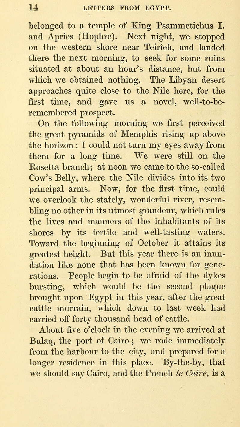 belonged to a temple of King Psammetichus I. and Apries (Hophre). Next night, we stopped on the western shore near Teirieh, and landed there the next morning, to seek for some ruins situated at about an hour's distance, but from which we obtained nothing. The Libyan desert approaches quite close to the Nile here, for the first time, and gave us a novel, well-to-be- remembered prospect. On the following morning we first perceived the great pyramids of Memphis rising up above the horizon: I could not turn my eyes away from them for a long time. We were still on the E-osetta branch; at noon we came to the so-called Cow's Belly, where the Nile divides into its two principal arms. Now, for the first time, could we overlook the stately, wonderful river, resem- bling no other in its utmost grandeur, which rules the lives and manners of the inhabitants of its shores by its fertile and well-tasting waters. Toward the beginning of October it attains its greatest height. But this year there is an inun- dation like none that has been known for gene- rations. People begin to be afraid of the dykes bursting, which would be the second plague brought upon Egypt in this year, after the great cattle murrain, which down to last week had carried off forty thousand head of cattle. About five o'clock in the evening we arrived at Bulaq, the port of Cairo; we rode immediately from the harbour to the city, and prepared for a longer residence in this place. By-the-by, that we should say Cairo, and the Prench le Caire, is a