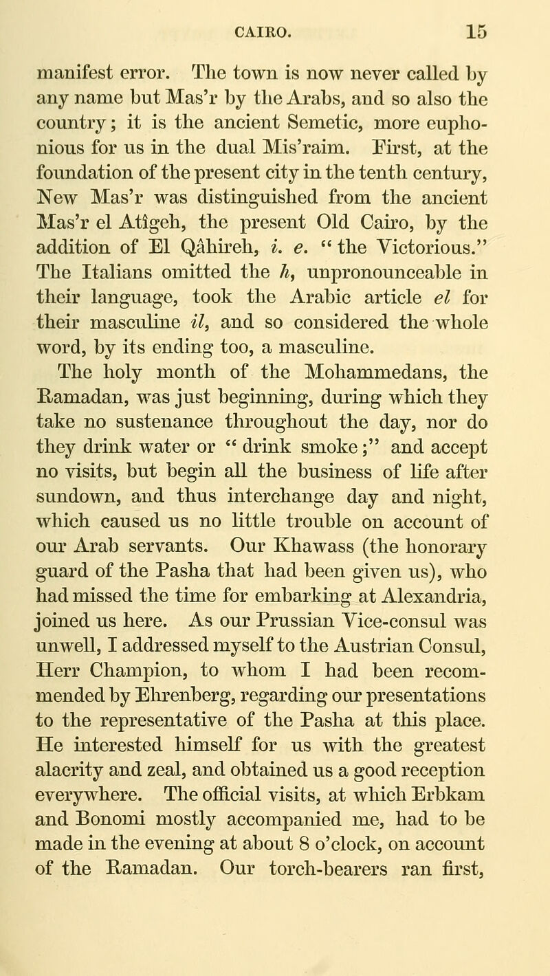 manifest error. The town is now never called by any name but Mas'r by the Arabs, and so also the country; it is the ancient Semetic, more eupho- nious for us in the dual Mis'raim. Eirst, at the foundation of the present city in the tenth century, New Mas'r was distinguished from the ancient Mas'r el Atigeh, the present Old Cairo, by the addition of El Qahu'eh, ^. e.  the Victorious. The Italians omitted the ^, unpronounceable in their language, took the Arabic article el for their masculine il^ and so considered the whole word, by its ending too, a masculine. The holy month of the Mohammedans, the E-amadan, was just beginning, during which they take no sustenance throughout the day, nor do they drink water or  drink smoke; and accept no visits, but begin all the business of life after sundown, and thus interchange day and night, which caused us no little trouble on account of our Arab servants. Our Khawass (the honorary guard of the Pasha that had been given us), who had missed the time for embarking at Alexandria, joined us here. As our Prussian Yice-consul was unwell, I addressed myself to the Austrian Consul, Herr Champion, to whom I had been recom- mended by Ehrenberg, regarding our presentations to the representative of the Pasha at this place. He interested himself for us with the greatest alacrity and zeal, and obtained us a good reception everywhere. The official visits, at which Erbkam and Bonomi mostly accompanied me, had to be made in the evening at about 8 o'clock, on account of the Ramadan. Our torch-bearers ran first,