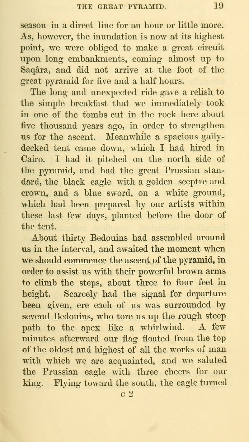 season in a direct line for an hour or little more. As, however, the inundation is now at its highest point, we were obliged to make a great circuit upon long embankments, coming almost up to Saqara, and did not arrive at the foot of the great pyramid for five and a half hours. The long and unexpected ride gave a relish to the simple breakfast that we immediately took in one of the tombs cut in the rock here about five thousand years ago, in order to strengthen us for the ascent. Meanwhile a spacious gaily- decked tent came down, which I had hired in Cairo. I had it pitched on the north side of the pyramid, and had the great Prussian stan- dard, the black eagle with a golden sceptre and crown, and a blue sword, on a white ground, which had been prepared by our artists within these last few days, planted before the door of the tent. About thirty Bedouins had assembled around us in the interval, and awaited the moment when we should commence the ascent of the pyramid, in order to assist us with then' powerful brown arms to climb the steps, about three to four feet in height. Scarcely had the signal for departure been given, ere each of us was surrounded by several Bedouins, who tore us up the rough steep path to the apex lite a whirlwind. A few minutes afterward our flag floated from the top of the oldest and highest of all the works of man with which we are acquainted, and we saluted the Prussian eagle with three cheers for our king. Plying toward the south, the eagle turned c 2