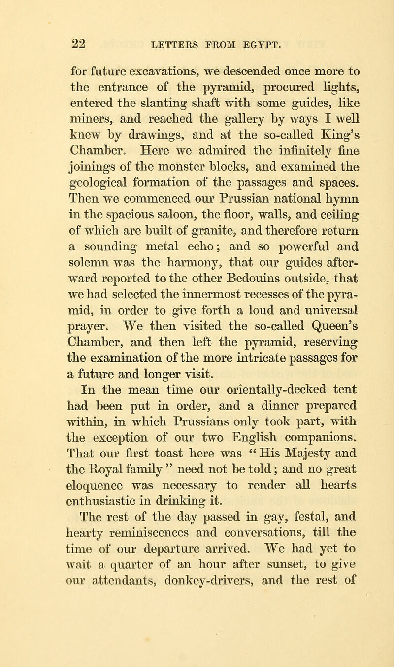 for future excavations, we descended once more to the entrance of the pyramid, procured lights, entered the slanting shaft with some guides, like miners, and reached the gallery by ways I well knew by drawings, and at the so-called King's Chamber. Here we admired the infinitely fine joinings of the monster blocks, and examined the geological formation of the passages and spaces. Then we commenced our Prussian national hymn in the spacious saloon, the floor, walls, and ceiling of which are built of granite, and therefore return a sounding metal echo; and so powerful and solemn was the harmony, that our guides after- ward reported to the other Bedouins outside, that we had selected the innermost recesses of the pyra- mid, in order to give forth a loud and universal prayer. We then visited the so-called Queen's Chamber, and then left the pyramid, reserving the examination of the more intricate passages for a future and longer visit. In the mean time our orientally-decked tent had been put in order, and a dinner prepared within, in which Prussians only took part, with the exception of our two English companions. That our first toast here was  His Majesty and the E/oyal family  need not be told; and no great eloquence was necessary to render all hearts enthusiastic in drinking it. The rest of the day passed in gay, festal, and hearty reminiscences and conversations, till the time of our departure arrived. We had yet to wait a quarter of an hour after sunset, to give our attendants, donkey-drivers, and the rest of