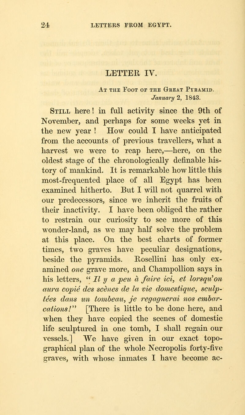 LETTER IV. At the Poot or the Great Pteamid, January 2, 1843. Still here! in full activity since the 9th of Novemberj and perhaps for some weeks yet in the new year ! How could I have anticipated from the accounts of previous travellers, what a harvest we were to reap here,—^here, on the oldest stage of the chronologically definable his- tory of mankind. It is remarkable how little this most-frequented place of all Egypt has been examined hitherto. But I will not quarrel with our predecessors, since we inherit the fruits of their inactivity. I have been obliged the rather to restrain our curiosity to see more of this wonder-land, as we may half solve the problem at this place. On the best charts of former times, two graves have peculiar designations, beside the pyramids. E/Osellini has only ex- amined one grave more, and Champollion says in his letters,  II y Oj peu a faire ici, et lorsqu^on aura cojpie des scenes de la vie domestique, sculp- tees dans un tombeau, je regagnerai nos emhar- cations!'' [There is little to be done here, and when they have copied the scenes of domestic life sculptured in one tomb, I shall regain our vessels.] We have given in our exact topo- graphical plan of the whole Necropolis forty-five graves, with whose inmates I have become ac-