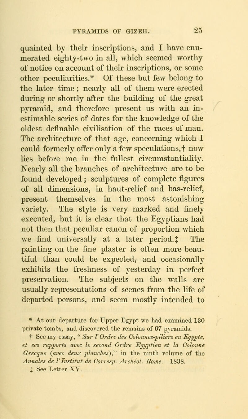 quainted by their inscriptions, and I have enu- merated eighty-two in all, which seemed worthy of notice on account of their inscriptions, or some other peculiarities.* Of these but few belong to the later time; nearly all of them were erected during or shortly after the building of the great pyramid, and therefore present us with an in- estimable series of dates for the knowledge of the oldest definable civilisation of the races of man. The architecture of that age, concerning which I could formerly offer only a few speculations,! now lies before me in the fullest circumstantiality. Nearly all the branches of architecture are to be found developed; sculptures of complete figures of all dimensions, in haut-relief and bas-relief, present themselves in the most astonishing variety. The style is very marked and finely executed, but it is clear that the Egyptians had not then that peculiar canon of proportion which we find universally at a later period. | The painting on the fine plaster is often more beau- tiful than could be expected, and occasionally exhibits the freshness of yesterday in perfect preservation. The subjects on the walls are usually representations of scenes from the life of departed persons, and seem mostly intended to * At our departure for Upper Egypt we had examined 130 private tombs, and discovered tlie remains of 67 pyramids. t See my essay,  Sur V Ordre des Colonnes-piliers en Egypte, et ses rapports avec le second Ordre lEgyptien et la Colonne Grecque {avec deux planches'),'^ in the ninth volume of the Annates de VInstitut de Corresp. Archeol. Rome. 1838,