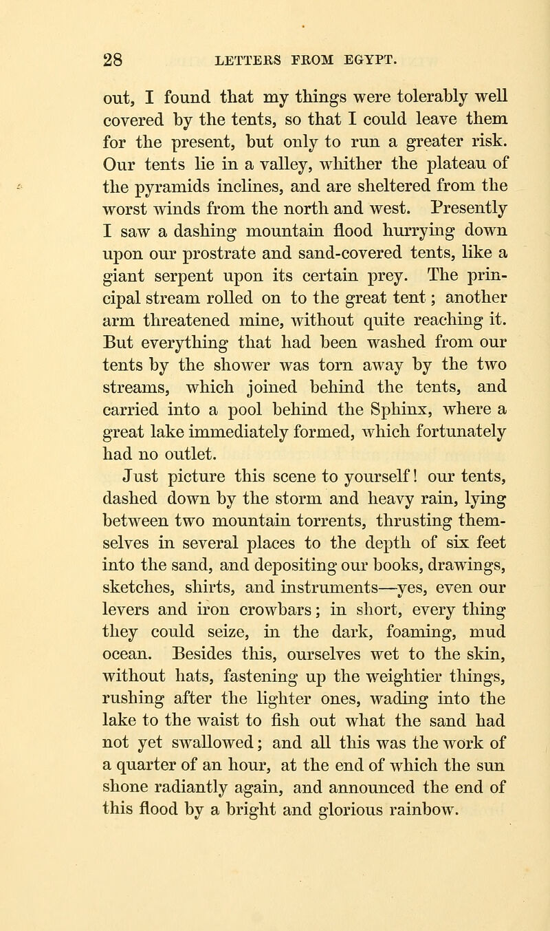 out, I found that my things were tolerably well covered by the tents, so that I could leave them for the present, but only to run a greater risk. Our tents lie in a valley, whither the plateau of the pyramids inclines, and are sheltered from the worst winds from the north and west. Presently I saw a dashing mountain flood hurrying down upon our prostrate and sand-covered tents, like a giant serpent upon its certain prey. The prin- cipal stream rolled on to the great tent; another arm threatened mine, without quite reaching it. But everything that had been washed from our tents by the shower was torn away by the two streams, which joined behind the tents, and carried into a pool behind the Sphinx, where a great lake immediately formed, which fortunately had no outlet. Just picture this scene to yourself! our tents, dashed down by the storm and heavy rain, lying between two mountain torrents, thrusting them- selves in several places to the depth of six feet into the sand, and depositing our books, drawings, sketches, shirts, and instruments—^yes, even our levers and iron crowbars; in short, every thing they could seize, in the dark, foaming, mud ocean. Besides this, ourselves wet to the skin, without hats, fastening up the weightier things, rushing after the lighter ones, wading into the lake to the waist to fish out what the sand had not yet swallowed; and all this was the work of a quarter of an hour, at the end of which the sun shone radiantly again, and announced the end of this flood by a bright and glorious rainbow.