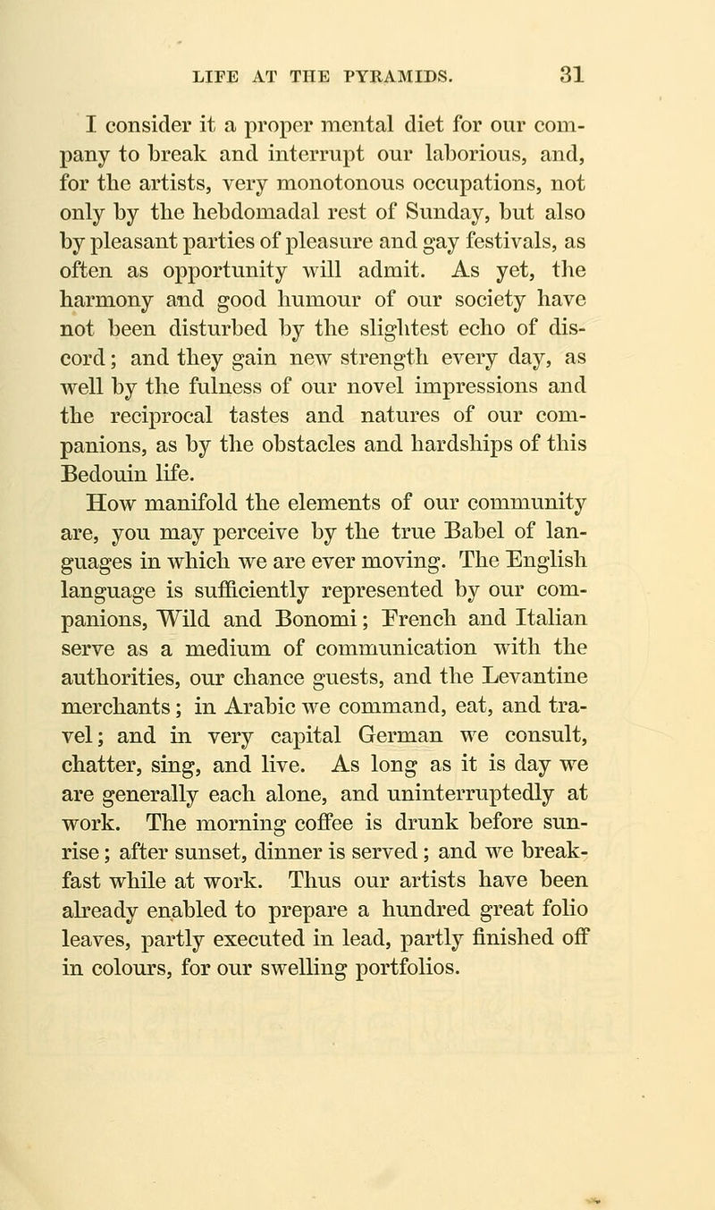 I consider it a proper mental diet for our com- pany to break and interrupt our laborious, and, for the artists, very monotonous occupations, not only by tbe hebdomadal rest of Sunday, but also by pleasant parties of pleasure and gay festivals, as often as opportunity will admit. As yet, the harmony and good humour of our society have not been disturbed by the slightest echo of dis- cord ; and they gain new strength every day, as well by the fulness of our novel impressions and the reciprocal tastes and natures of our com- panions, as by the obstacles and hardships of this Bedouin life. How manifold the elements of our community are, you may perceive by the true Babel of lan- guages in which we are ever moving. The English language is sufficiently represented by our com- panions, Wild and Bonomi; Prench and Italian serve as a medium of communication with the authorities, our chance guests, and the Levantine merchants; in Arabic we command, eat, and tra- vel; and in very capital German we consult, chatter, sing, and live. As long as it is day we are generally each alone, and uninterruptedly at work. The morning coffee is drunk before sun- rise ; after sunset, dinner is served; and we break- fast while at work. Thus our artists have been already enabled to prepare a hundred great folio leaves, partly executed in lead, partly finished off in colours, for our swelling portfolios.