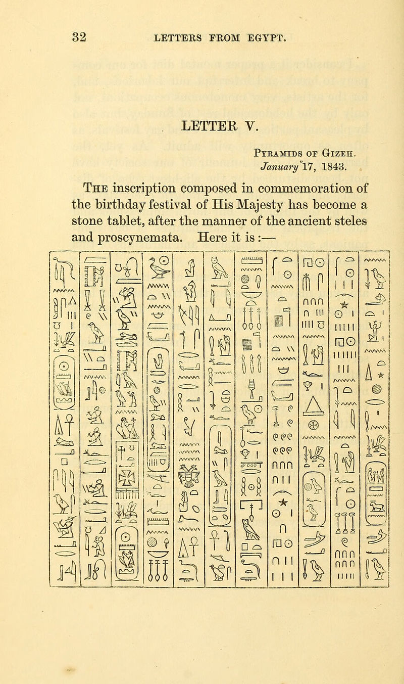 LETTER V. Pyramids of Gtizeh, January VI, 1843. The inscription composed in commemoration of the birthday festival of His Majesty has become a stone tablet, after the manner of the ancient steles and proscynemata. Here it is:— ^ Is TV nA © Af e W Wo /\A/. P A J^ >i1 V -S:^ t a mm r ~' ^ !!1ZJ cv^n II 1J /wvw\ /VV\'VV\ /WVW\ ^' A Q S d 00 »J Q Q ^i»-^ II ^^^ f^O 0Q I O C^ \\ /VVV*A^A i <? <?(?<? nnn nil o I n ruo n II rao IP nnn n 111 liilO *^-=^ A G I I ■)5r O 1 !IMI rao llllll ®2r r o i G nnn nnn ri III 1^1 M I—I ^