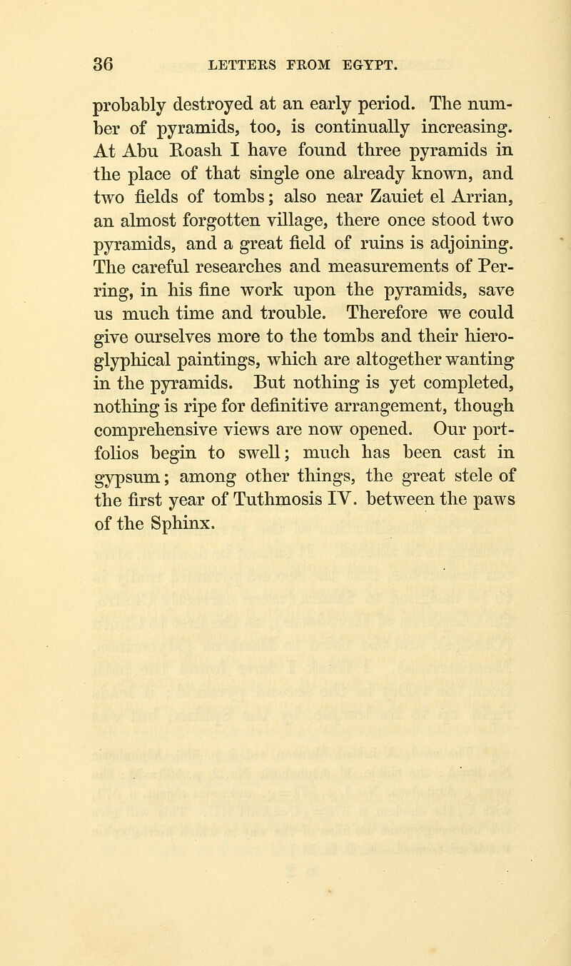 probably destroyed at an early period. The num- ber of pyramids, too, is continually increasing. At Abu Boash. I have found three pyramids in the place of that single one already known, and two fields of tombs; also near Zauiet el Arrian, an almost forgotten village, there once stood two pyramids, and a great field of ruins is adjoining. The careful researches and measurements of Per- ring, in his fine work upon the pyramids, save us much time and trouble. Therefore we could give ourselves more to the tombs and their hiero- glyphical paintings, which are altogether wanting in the pyramids. But nothing is yet completed, nothing is ripe for definitive arrangement, though comprehensive views are now opened. Our port- folios begin to swell; much has been cast in gypsum; among other things, the great stele of the first year of Tuthmosis IV. between the paws of the Sphinx.