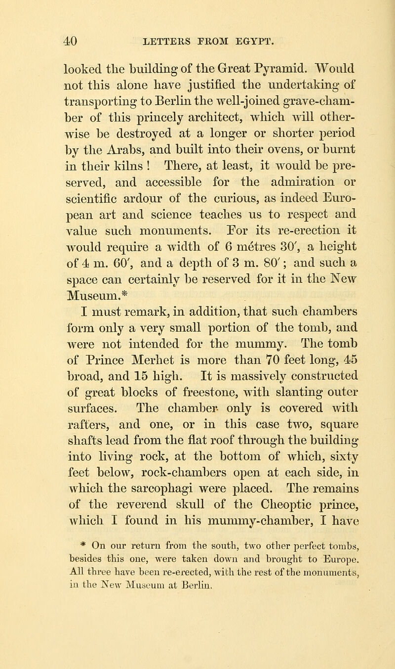 looked the building of the Great Pyramid. Would not this alone have justified the undertaking of transporting to Berlin the well-joined grave-cham- ber of this princely architect, which will other- wise be destroyed at a longer or shorter period by the Arabs, and built into their ovens, or burnt in their kilns ! There, at least, it would be pre- served, and accessible for the admiration or scientific ardour of the curious, as indeed Euro- pean art and science teaches us to respect and value such monuments. Por its re-erection it would require a width of 6 metres 30', a height of 4 m. 60', and a depth of 3 m. 80'; and such a space can certainly be reserved for it in the New Museum.* I must remark, in addition, that such chambers form only a very small portion of the tomb, and were not intended for the mummy. The tomb of Prince Merhet is more than 70 feet long, 45 broad, and 15 high. It is massively constructed of great blocks of freestone, with slanting outer surfaces. The chamber- only is covered with rafters, and one, or in this case two, square shafts lead from the flat roof through the building into living rock, at the bottom of which, sixty feet below, rock-chambers open at each side, in which the sarcophagi were placed. The remains of the reverend skull of the Cheoptic prince, which I found in his mummy-chamber, I have * On our return from the south, two other perfect tombs, besides this one, were taken down and brought to Europe. All three have been re-erected, with the rest of the monuments, in the New Museum at Berlin.