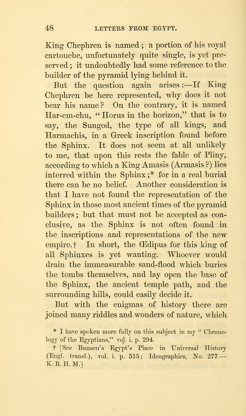 King Chephren is named ; a portion of his royal cartouche, unfortunately quite single, is yet pre- served ; it undoubtedly had some reference to the builder of the pyramid lying behind it. But the question again arises:—If King Chephren be here represented, why does it not bear his name? On the contrary, it is named Har-em-chu, Horus in the horizon, that is to say, the Sungod, the type of all kings, and Harmachis, in a Greek inscription found before the Sphinx. It does not seem at all unlikely to me, that upon this rests the fable of Pliny, according to which a King Amasis (Armasis ?) lies interred within the Sphinx;* for in a real burial there can be no belief. Another consideration is that I have not found the representation of the Sphinx in those most ancient times of the pyramid builders; but that must not be accepted as con- clusive, as the Sphinx is not often found in the inscriptions and representations of the new empire, t In short, the (Edipus for this king of all Sphinxes is yet wanting. Whoever would drain the immeasurable sand-flood which buries the tombs themselves, and lay open the base of the Sphinx, the ancient temple path, and the surrounding hills, could easily decide it. But with the enigmas of history there are joined many riddles and wonders of nature, which * I have spoken more fully on this subject in my  Chrono- logy of the Egyptians, vol. i. p. 294. t [See Bunsen's Egypt's Place in Universal History (Engl. transL), vol. i. p. 515; Ideographics, No. 277.— K. E. H. M.]