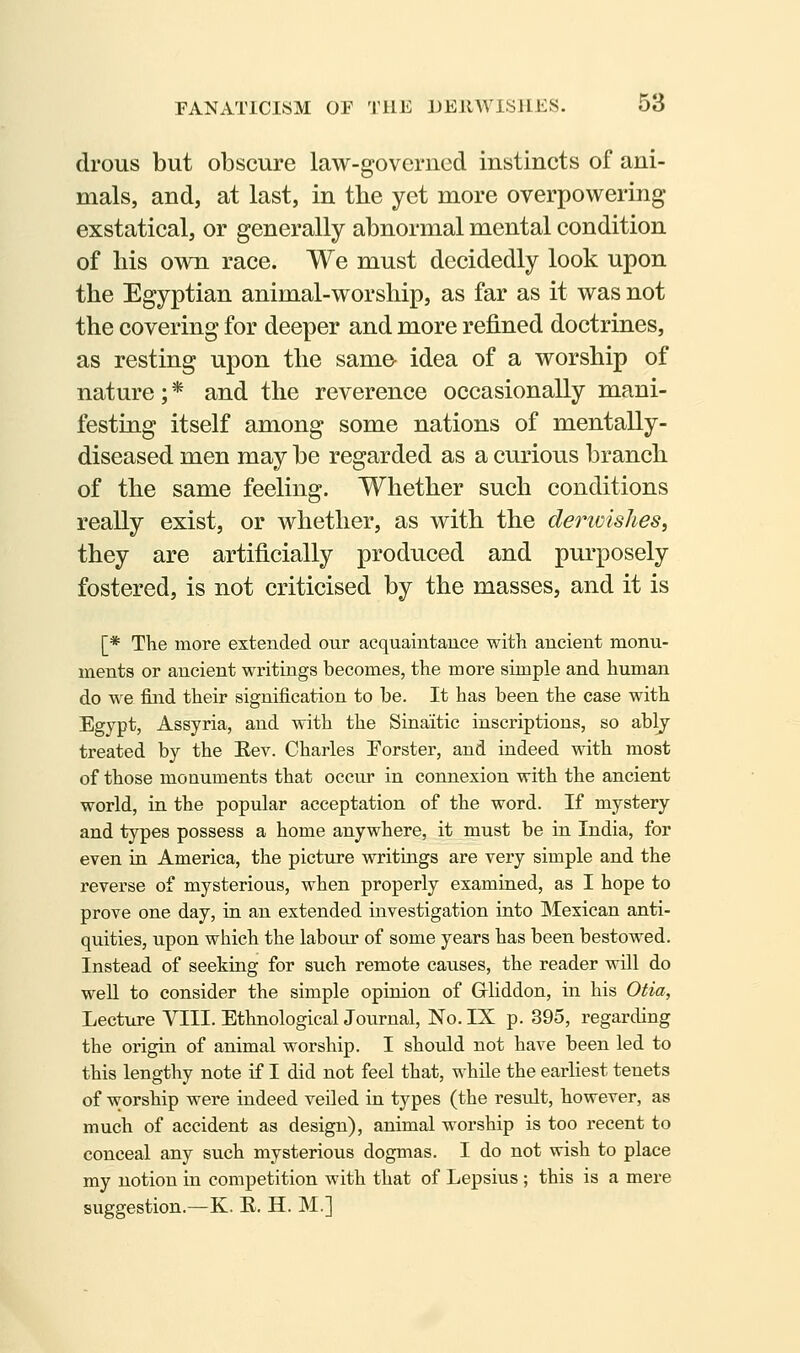 drous but obscure law-governed instincts of ani- mals, and, at last, in tbe yet more overpowering exstatical, or generally abnormal mental condition of liis own race. We must decidedly look upon the Egyptian animal-worship, as far as it was not the covering for deeper and more refined doctrines, as resting upon the same- idea of a worship of nature;* and the reverence occasionally mani- festing itself among some nations of mentally- diseased men may be regarded as a curious branch of the same feeling. Whether such conditions really exist, or whether, as with the derioishes, they are artificially produced and purposely fostered, is not criticised by the masses, and it is [* The more extended our acquaintauce with ancient monu- ments or ancient writings becomes, the more simple and human do we find their signification to be. It has been the case with Egypt, Assyria, and with the Sinaitic inscriptions, so ablj treated by the Eev. Charles Forster, and indeed with most of those monuments that occur in connexion with the ancient world, in the popular acceptation of the word. If mystery and types possess a home anywhere, it must be in India, for even in America, the picture writings are very simple and the reverse of mysterious, when properly examined, as I hope to prove one day, in an extended investigation into Mexican anti- quities, upon which the labour of some years has been bestowed. Instead of seeking for such remote causes, the reader will do well to consider the simple opinion of Gliddon, in his Otia, Lecture VIII. EthnologicalJournal, No. IX p. 395, regarding the origin of animal worship. I should not have been led to this lengthy note if I did not feel that, while the earliest tenets of worship were indeed veiled in types (the result, however, as much of accident as design), animal worship is too recent to conceal any such mysterious dogmas. I do not wish to place my notion in competition with that of Lepsius ; this is a mere suggestion.—K. E. H. M.]