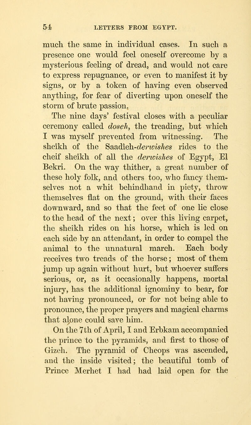 mucli the same in individual cases. In such a presence one would feel oneself overcome by a mysterious feeling of dread, and would not care to express repugnance, or even to manifest it by signs, or by a token of having even observed anything, for fear of diverting upon oneself the storm of brute passion, The nine days' festival closes with a peculiar ceremony called doseh, the treading, but which I was myself prevented from witnessing. The sheikh of the '^s^.^dl^-derwishes rides to the cheif sheikh of all the derimshes of Egypt, El Bekri. On the way thither, a great number of these holy folk, and others too, who fancy them- selves not a whit behindhand in piety, throw themselves flat on the ground, with their faces downward, and so that the feet of one lie close to the head of the next; over this living carpet, the sheikh rides on his horse, which is led on each side by an attendant, in order to compel the animal to the unnatural march. Each body receives two treads of the horse; most of them jump up again without hurt, but whoever suffers serious, or, as it occasionally happens, mortal injury, has the additional ignominy to bear, for not having pronounced, or for not being able to pronounce, the proper prayers and magical charms that alone could save him. On the 7th of April, I and Erbkam accompanied the prince to the pyramids, and first to those of Gizeh. The pyramid of Cheops was ascended, and the inside visited; the beautiful tomb of Prince Merhet I had had laid open for the