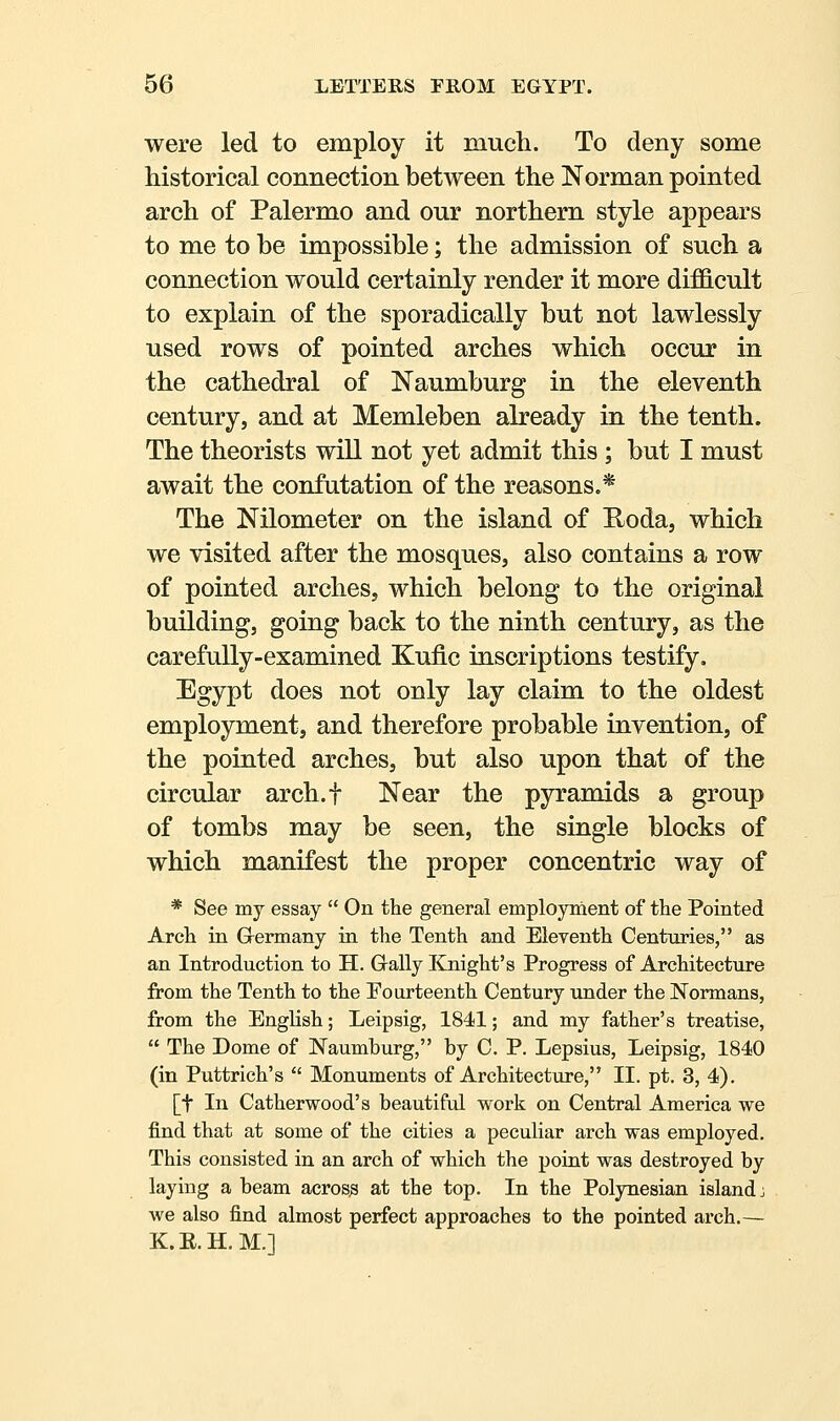 were led to employ it much. To deny some historical connection between the Norman pointed arch of Palermo and our northern style appears to me to be impossible; the admission of such a connection would certainly render it more difficult to explain of the sporadically but not lawlessly used rows of pointed arches which occur in the cathedral of Naumburg in the eleventh century, and at Memleben already in the tenth. The theorists will not yet admit this ; but I must await the confutation of the reasons.* The Nilometer on the island of E^oda, which we visited after the mosques, also contains a row of pointed arches, which belong to the original building, going back to the ninth century, as the carefully-examined Kufic inscriptions testify. Egypt does not only lay claim to the oldest employment, and therefore probable invention, of the pointed arches, but also upon that of the circular arch.f Near the pyramids a group of tombs may be seen, the single blocks of which manifest the proper concentric way of * See my essay  On the general employment of the Pointed Arch in Grermany in the Tenth and Eleventh Centuries, as an Introduction to H. G-ally Knight's Progress of Architecture from the Tenth to the Pourteenth Century under the Normans, from the English; Leipsig, 1841; and my father's treatise,  The Dome of Naumburg, by C. P. Lepsius, Leipsig, 1840 (in Puttrich's  Monuments of Architecture, II. pt. 3, 4). [t In Catherwood's beautiful work on Central America we find that at some of the cities a peculiar arch was employed. This consisted in an arch of which the point was destroyed by laying a beam across at the top. In the Polynesian island: we also find almost perfect approaches to the pointed arch.— K.R.H.M.]