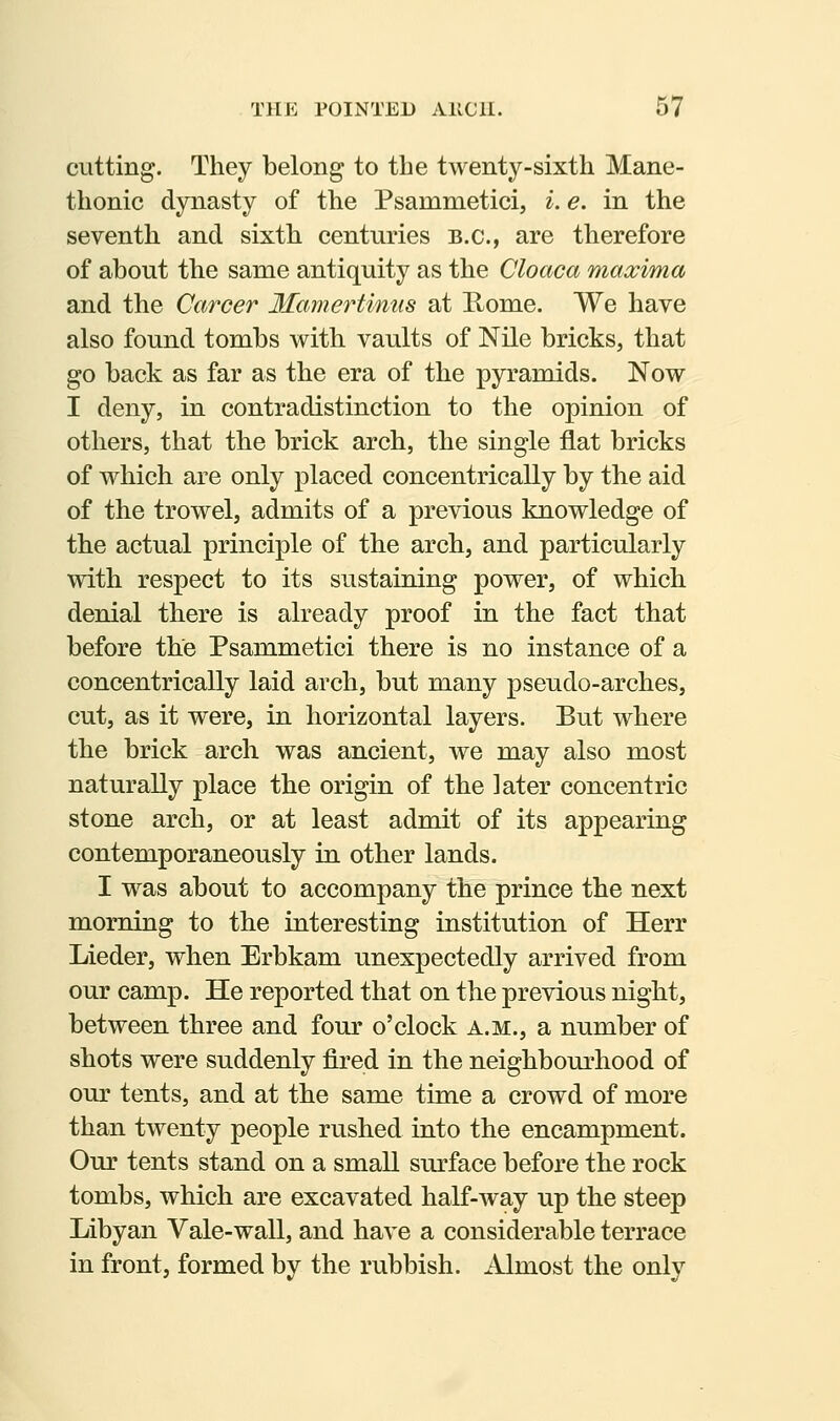 cutting. They belong to the twenty-sixth Mane- thonic dynasty of the Psammetici, i. e. in the seventh and sixth centuries B.C., are therefore of about the same antiquity as the Cloaca maxima and the Career Mamertinus at Rome. We have also found tombs with vaults of Nile bricks, that go back as far as the era of the pyramids. Now I deny, in contradistinction to the opinion of others, that the brick arch, the single flat bricks of which are only placed concentrically by the aid of the trowel, admits of a previous knowledge of the actual principle of the arch, and particularly with respect to its sustaining power, of which denial there is already proof in the fact that before the Psammetici there is no instance of a concentrically laid arch, but many pseudo-arches, cut, as it were, in horizontal layers. But where the brick arch was ancient, we may also most naturally place the origin of the later concentric stone arch, or at least admit of its appearing contemporaneously in other lands. I was about to accompany the prince the next morning to the interesting institution of Herr Lieder, when Erbkam unexpectedly arrived from our camp. He reported that on the previous night, between three and four o'clock a.m., a number of shots were suddenly fired in the neighbourhood of our tents, and at the same time a crowd of more than twenty people rushed into the encampment. Our tents stand on a small surface before the rock tombs, which are excavated half-way up the steep Libyan Vale-wall, and have a considerable terrace in front, formed by the rubbish. Almost the only
