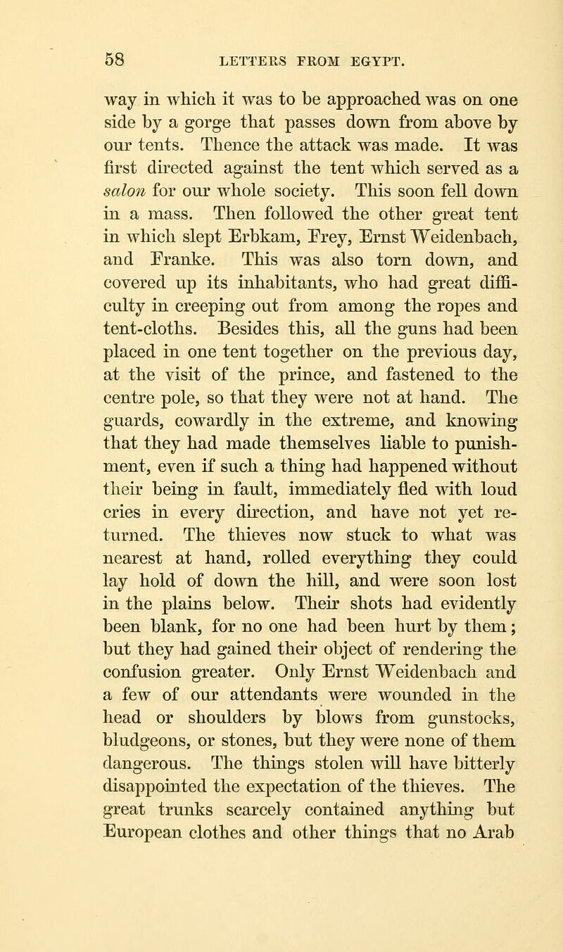 way in which it was to be approached was on one side by a gorge that passes down from above by our tents. Thence the attack was made. It was first directed against the tent which served as a salon for our whole society. This soon fell down in a mass. Then followed the other great tent in which slept Erbkam, Prey, Ernst Weidenbach, and Franke. This was also torn down, and covered up its inhabitants, who had great diffi- culty in creeping out from among the ropes and tent-cloths. Besides this, all the guns had been placed in one tent together on the previous day, at the visit of the prince, and fastened to the centre pole, so that they were not at hand. The guards, cowardly in the extreme, and knowing that they had made themselves liable to punish- ment, even if such a thing had happened without their being in fault, immediately fled with loud cries in every direction, and have not yet re- turned. The thieves now stuck to what was nearest at hand, rolled everything they could lay hold of down the hill, and were soon lost in the plains below. Their shots had evidently been blank, for no one had been hurt by them; but they had gained their object of rendering the confusion greater. Only Ernst Weidenbach and a few of our attendants were wounded in the head or shoulders by blows from gunstocks, bludgeons, or stones, but they were none of them dangerous. The things stolen will have bitterly disappointed the expectation of the thieves. The great trunks scarcely contained anything but European clothes and other things that no Arab