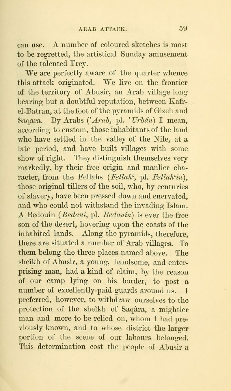 can use. A number of coloured sketches is most to be regretted, the artistical Sunday amusement of the talented Prey. We are perfectly aware of the quarter whence this attack originated. We live on the frontier of the territory of Abusir, an Arab village long bearing but a doubtful reputation, between Kafr- el-Batran, at the foot of the pyramids of Gizeh and Saqara. By Arabs {^Arah, pi. ' JJrhmi) I mean, according to custom, those inhabitants of the land who have settled in the valley of the Nile, at a late period, and have built villages with some show of right. They distinguish themselves very markedly, by their free origin and manlier cha- racter, from the Eellahs {Fellah\ pi. FellaliHn), those original tillers of the soil, who, by centuries of slavery, have been pressed down and enervated, and who could not withstand the invading Islam. A Bedouin {Bedcmi, pi. Bedautn) is ever the free son of the desert, hovering upon the coasts of the inhabited lands. Along the pyramids, therefore, there are situated a number of Arab villages. To them belong the three places named above. The sheikh of Abusir, a young, handsome, and enter- prising man, had a kind of claim, by the reason of our camp lying on his border, to post a number of excellently-paid guards around us. I preferred, however, to withdraw ourselves to the protection of the sheikh of Saqara, a mightier man and more to be relied on, whom I had pre- viously known, and to whose district the larger portion of the scene of our labours belonged. This determination cost the people of Abusir a