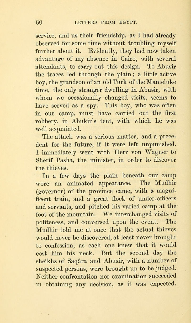 service, and us their friendship, as I had already observed for some time without troubling myself further about it. Evidently, they had now taken advantage of my absence in Cairo, with several attendants, to carry out this design. To Abusir the traces led through the plain; a little active boy, the grandson of an old Turk of the Mameluke time, the only stranger dwelling in Abusir, with whom we occasionally changed visits, seems to have served as a spy. This boy, who was often in our camp, must have carried out the first robbery, in Abukir's tent, with which he was well acquainted. The attack was a serious matter, and a prece- dent for the future, if it were left unpunished. I immediately went with Herr von Wagner to Sherif Pasha, the minister, in order to discover the thieves. In a few days the plain beneath our camp wore an animated appearance. The Mudhir (governor) of the province came, with a magni- ficent train, and a great flock of under-oificers and servants, and pitched his varied camp at the foot of the mountain. We interchanged visits of politeness, and conversed upon the event. The Mudhir told me at once that the actual thieves would never be discovered, at least never brought to confession, as each one knew that it would cost him his neck. But the second day the sheikhs of Saqara and Abusir, with a number of suspected persons, were brought up to be judged. Neither confrontation nor examination succeeded in obtaining any decision, as it was expected.
