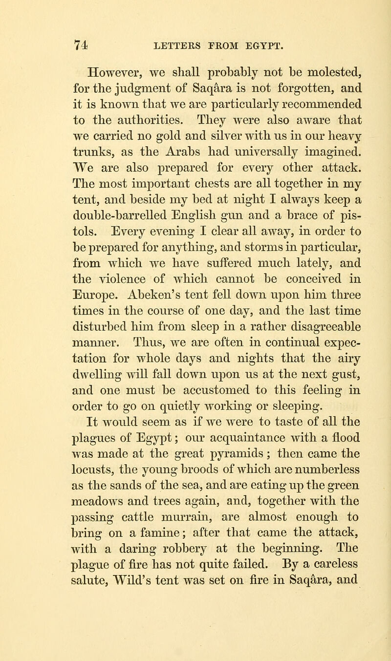 However, we shall probably not be molested, for the judgment of Saqara is not forgotten, and it is known that we are particularly recommended to the authorities. They were also aware that we carried no gold and silver with us in our heavy trunks, as the Arabs had universally imagined. We are also prepared for every other attack. The most important chests are all together in my tent, and beside my bed at night I always keep a double-barrelled English gun and a brace of pis- tols. Every evening I clear all away, in order to be prepared for anything, and storms in particular, from which we have suffered much lately, and the violence of which cannot be conceived in Europe. Abeken's tent fell down upon him three times in the course of one day, and the last time disturbed him from sleep in a rather disagreeable manner. Thus, we are often in continual expec- tation for whole days and nights that the airy dwelling will fall down upon us at the next gust, and one must be accustomed to this feeling in order to go on quietly working or sleeping. It would seem as if we were to taste of all the plagues of Egypt; our acquaintance with a flood was made at the great pyramids ; then came the locusts, the young broods of which are numberless as the sands of the sea, and are eating up the green meadows and trees again, and, together with the passing cattle murrain, are almost enough to bring on a famine; after that came the attack, with a daring robbery at the beginning. The plague of fire has not quite failed. By a careless salute, Wild's tent was set on fire in Saqara, and