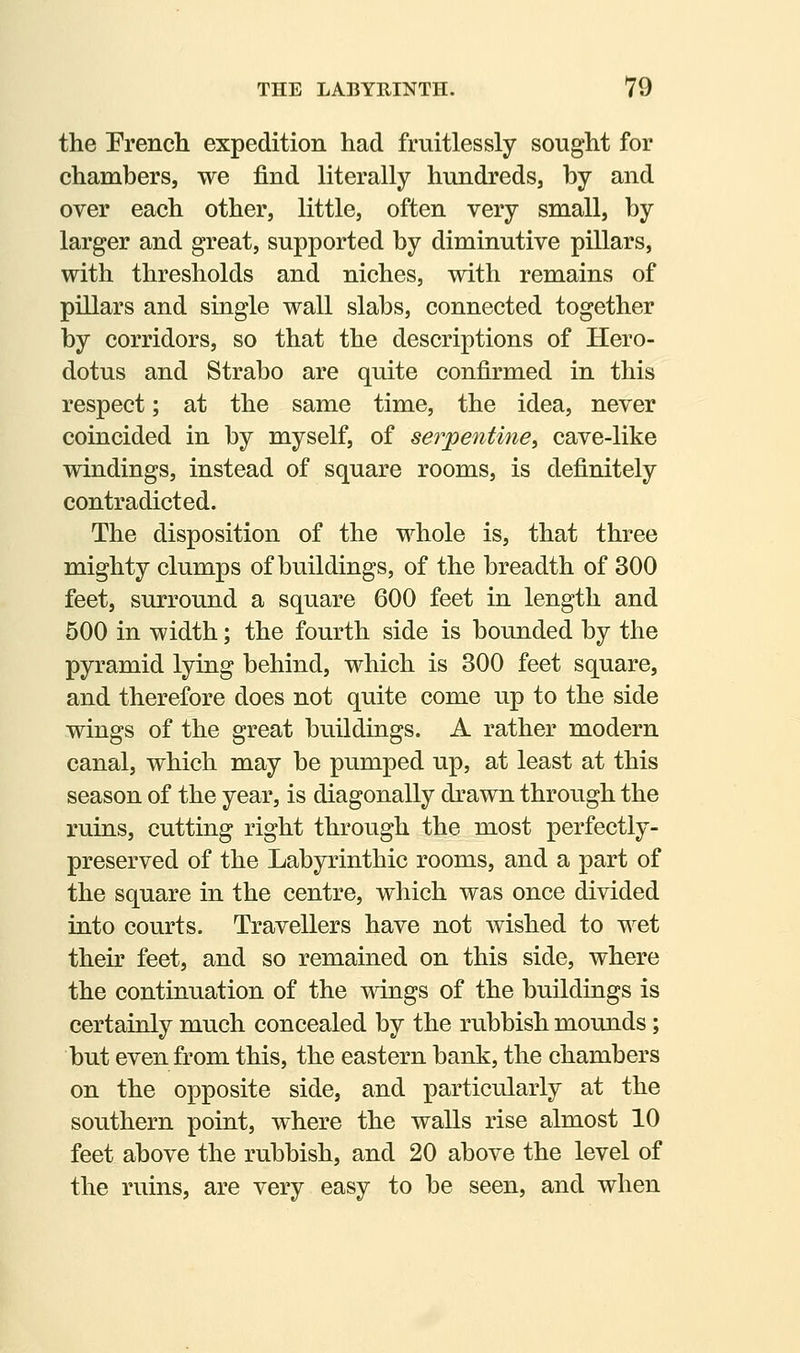 the French expedition had fruitlessly sought for chambers, we find literally hundreds, by and over each other, little, often very small, by larger and great, supported by diminutive pillars, with thresholds and niches, with remains of pillars and single wall slabs, connected together by corridors, so that the descriptions of Hero- dotus and Strabo are quite confirmed in this respect; at the same time, the idea, never coincided in by myself, of serpentine, cave-like windings, instead of square rooms, is definitely contradicted. The disposition of the whole is, that three mighty clumps of buildings, of the breadth of 300 feet, surround a square 600 feet in length and 500 in width; the fourth side is bounded by the pyramid lying behind, which is 300 feet square, and therefore does not quite come up to the side wings of the great buildings. A rather modern canal, which may be pumped up, at least at this season of the year, is diagonally drawn through the ruins, cutting right through the most perfectly- preserved of the Labyrinthic rooms, and a part of the square in the centre, which was once divided into courts. Travellers have not wished to wet their feet, and so remained on this side, where the continuation of the wings of the buildings is certainly much concealed by the rubbish mounds; but even from this, the eastern bank, the chambers on the opposite side, and particularly at the southern point, where the walls rise almost 10 feet above the rubbish, and 20 above the level of the ruins, are very easy to be seen, and when