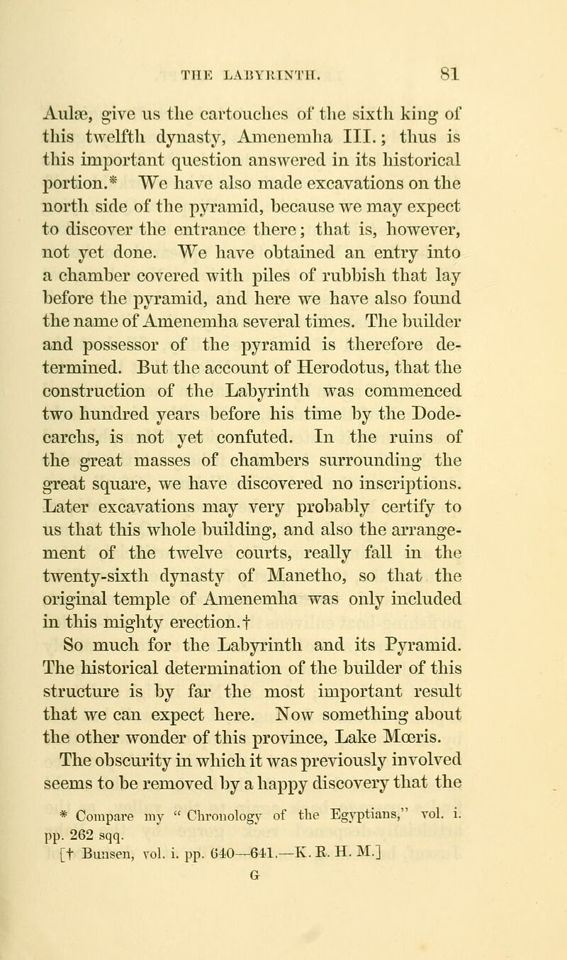 Aulse, give us the cartouches of the sixth king of this twelfth dynasty, Amenemha III.; thus is this important question answered in its historical portion.* We have also made excavations on the north side of the pyramid, because we may expect to discover the entrance there; that is, however, not yet done. We have obtained an entry into a chamber covered with piles of rubbish that lay before the pyramid, and here we have also found the name of Amenemha several times. The builder and possessor of the pyramid is therefore de- termined. But the account of Herodotus, that the construction of the Labyrinth was commenced two hundred years before his time by the Dode- carchs, is not yet confuted. In the ruins of the great masses of chambers surrounding the great square, we have discovered no inscriptions. Later excavations may very probably certify to us that this whole building, and also the arrange- ment of the twelve courts, really fall in the twenty-sixth dynasty of Manetho, so that the original temple of Amenemha was only included in this mighty erection, f So much for the Labp^inth and its Pyramid. The historical determination of the builder of this structure is by far the most important result that we can expect here. Now something about the other wonder of this province, Lake Moeris. The obscurity in which it was previously involved seems to be removed by a happy discovery that the * Compare my  Chronology of the Egyptians, vol, i. pp. 262 sqq. [t Bunsen, vol. i. pp. 640—64.1.—K.E. H. M.] G