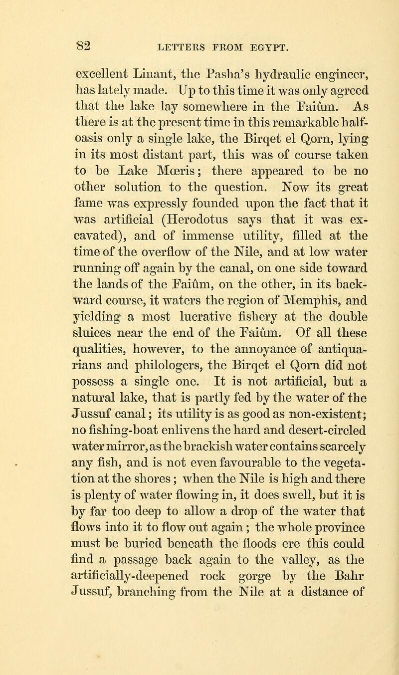 excellent Linant, the Paslia's hydraulic engineer, has lately made. Up to this time it was only agreed that the lake lay somewhere in the Paiam. As there is at the present time in this remarkable half- oasis only a single lake, the Birqet el Qorn, lying in its most distant part, this was of course taken to be Lake Moeris; there appeared to he no other solution to the question. Now its great fame was expressly founded upon the fact that it was artificial (Herodotus says that it was ex- cavated), and of immense utility, filled at the time of the overflow of the Nile, and at low water running off again by the canal, on one side toward the lands of the Paium, on the other, in its back- ward com^se, it waters the region of Memphis, and yielding a most lucrative fishery at the double sluices near the end of the Faium. Of all these qualities, however, to the annoyance of antiqua- rians and philologers, the Birqet el Qorn did not possess a single one. It is not artificial, but a natural lake, that is partly fed by the water of the Jussuf canal; its utility is as good as non-existent; no fishing-boat enlivens the hard and desert-circled water mirror, as the brackish water contains scarcely any fish, and is not even favourable to the vegeta- tion at the shores; when the Nile is high and there is plenty of water flowing in, it does swell, but it is by far too deep to allow a drop of the water that flows into it to flow out again; the whole province must be buried beneath the floods ere this could find a passage back again to the valley, as the artificially-deepened rock gorge by the Bahr Jussuf, branching from the Nile at a distance of