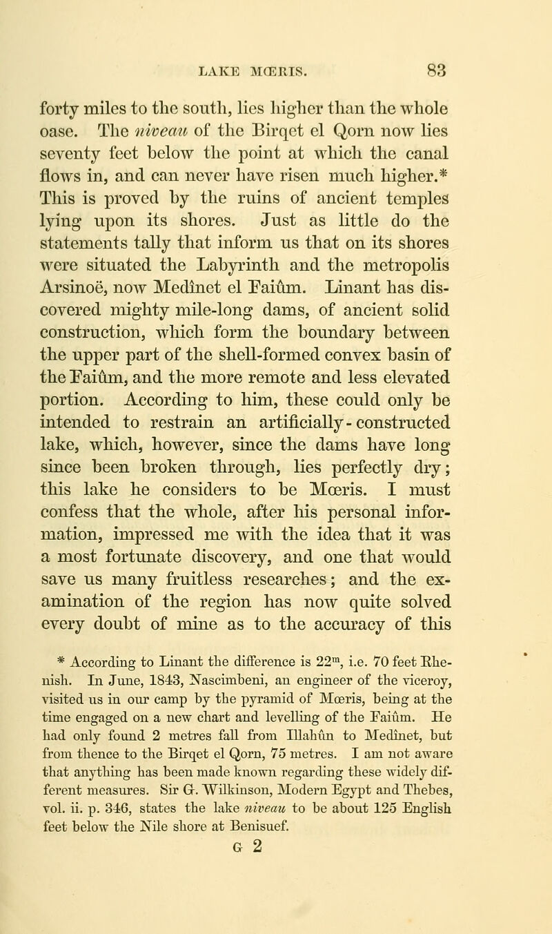 forty miles to the south, lies higher than the whole oase. The niveau of the Birqet el Qorn now lies seventy feet below the point at which the canal flows in, and can never have risen much higher.* This is proved by the ruins of ancient temples lying upon its shores. Just as little do the statements tally that inform us that on its shores were situated the Labyrinth and the metropolis Arsinoe, noAv Medinet el Paium. Linant has dis- covered mighty mile-long dams, of ancient solid construction, which form the boundary between the upper part of the shell-formed convex basin of the Eaium, and the more remote and less elevated portion. According to him, these could only be intended to restrain an artificially - constructed lake, which, however, since the dams have long since been broken through, lies perfectly dry; this lake he considers to be Moeris. I must confess that the whole, after his personal infor- mation, impressed me with the idea that it was a most fortunate discovery, and one that would save us many fruitless researches; and the ex- amination of the region has now quite solved every doubt of mine as to the accuracy of this * According to Linant tlie difference is 22™, i.e. 70 feet Blie- nisli. In June, 1843, Nascimbeni, an engineer of the viceroy, visited us in our camp by the pyramid of Moeris, being at the time engaged on a new chart and levelling of the Faium. He had only found 2 metres fall from Illahim to Medinet, but from thence to the Birqet el Qorn, 75 metres. I am not aware that anything has been made known regarding these widely dif- ferent measures. Sir Gr. Wilkinson, Modern Egypt and Thebes, vol. ii. p. 346, states the lake niveau to be about 125 English feet below the Nile shore at Benisuef. G 2