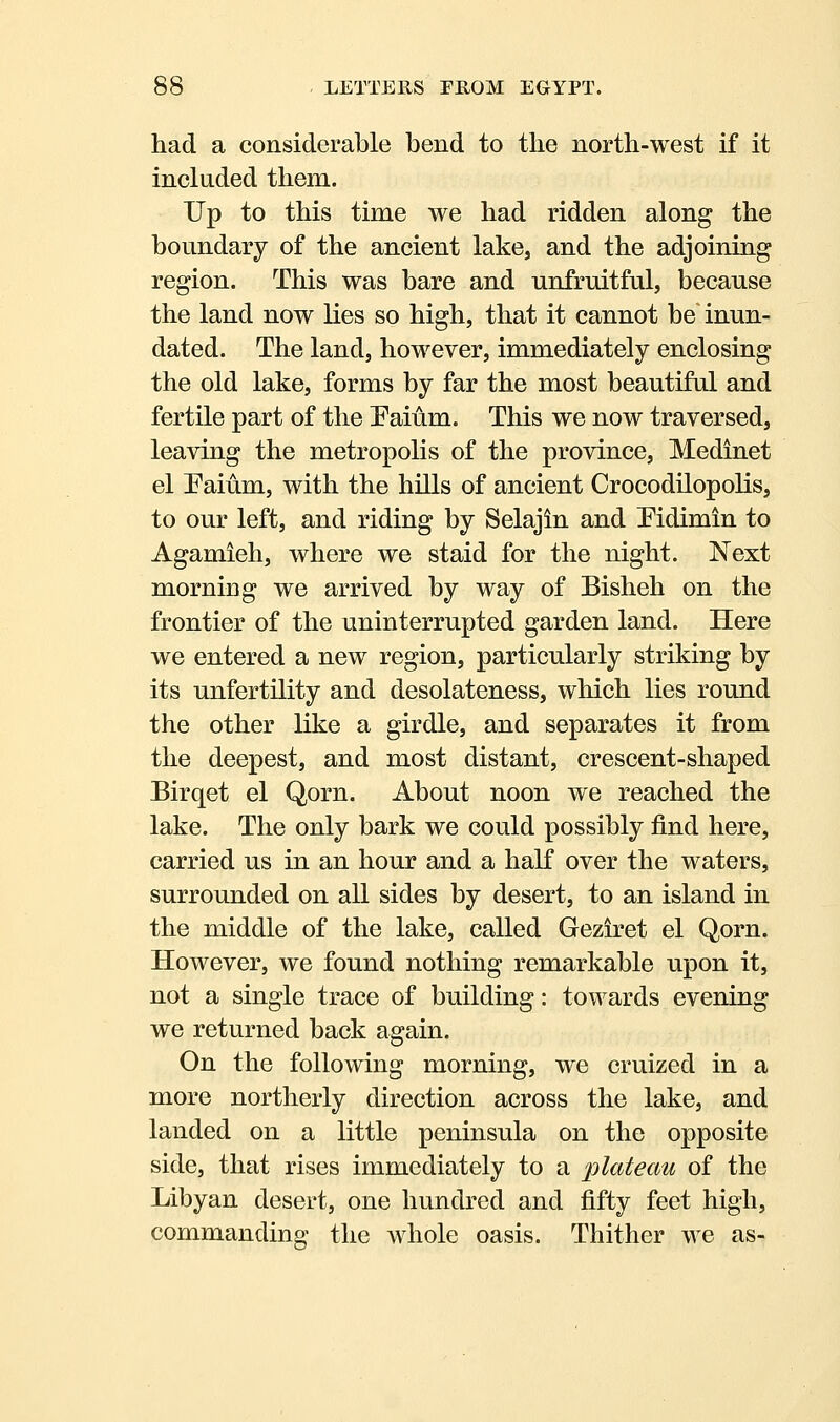 had a considerable bend to the north-west if it included them. Up to this time we had ridden along the boundary of the ancient lake, and the adjoining region. This was bare and unfruitful, because the land now lies so high, that it cannot be' inun- dated. The land, however, immediately enclosing the old lake, forms by far the most beautiful and fertile part of the Paium. This we now traversed, leaving the metropolis of the province, Medinet el Eaium, with the hills of ancient Crocodilopolis, to our left, and riding by Selajin and Pidimin to Agamieh, where we staid for the night. Next morning we arrived by way of Bisheh on the frontier of the uninterrupted garden land. Here we entered a new region, particularly striking by its unfertility and desolateness, which lies round the other like a girdle, and separates it from the deepest, and most distant, crescent-shaped Birqet el Qorn. About noon we reached the lake. The only bark we could possibly find here, carried us in an hour and a haK over the waters, surrounded on all sides by desert, to an island in the middle of the lake, called Geziret el Qorn. However, we found nothing remarkable upon it, not a single trace of building: towards evening we returned back again. On the following morning, we cruized in a more northerly direction across the lake, and landed on a little peninsula on the opposite side, that rises immediately to a plateau of the Libyan desert, one hundred and fifty feet high, commanding the whole oasis. Thither we as-