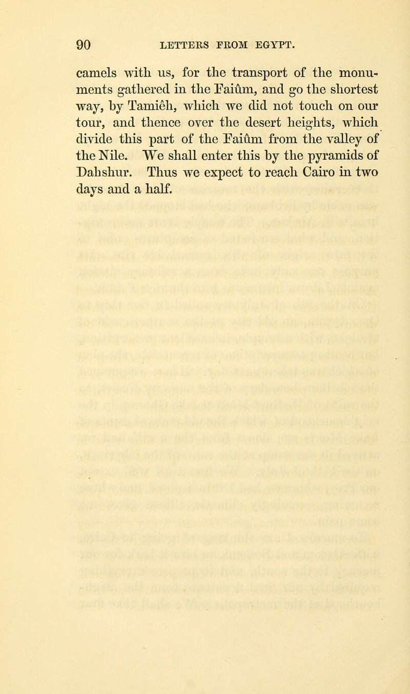 camels with us, for the transport of the monu- ments gathered in the Paium, and go the shortest way, by Tamieh, which we did not touch on our tour, and thence over the desert heights, which divide this part of the Faium from the valley of the Nile, We shall enter this by the pyramids of Dahshur. Thus we expect to reach Cairo in two days and a half.