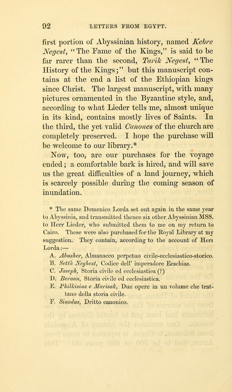 first portion of Abyssinian history, named Kehre Negest, The Pame of the Kings, is said to be far rarer than the second, Tarik Negest, The History of the Kings; but this manuscript con- tains at the end a list of the Ethiopian kings since Christ. The largest manuscript, with many pictures ornamented in the Byzantine style, and, according to what Lieder tells me, almost unique in its kind, contains mostly lives of Saints. In the third, the yet valid Canones of the church are completely preserved. I hope the purchase will be welcome to our library.* Now, too, are our purchases for the voyage ended; a comfortable bark is hired, and will save us the great difl&culties of a land journey, which is scarcely possible during the coming season of inundation. * The same Domenico Lorda set out again in the same year to Abyssinia, and transmitted thence six other Abyssinian MSS. to Herr Lieder, who submitted them to me on my return to Cairo. These were also purchased for the Royal Library at my suggestion. They contain, according to the account of Hen Lorda:— A. Aiusher, Almanacco perpetuo civile-ecclesiastico-storico. B. Setta Negliest, Codice dell' imperadore Eeschias. C. Jaseph, Storia civile ed ecclesiastica (?) D. Beraan, Storia civile ed ecclesiastica. E. Philkisius e MarisaTc, Due opere in un volume che trat- tano della storia civUe. E. Sinodus, Dritto canonico.
