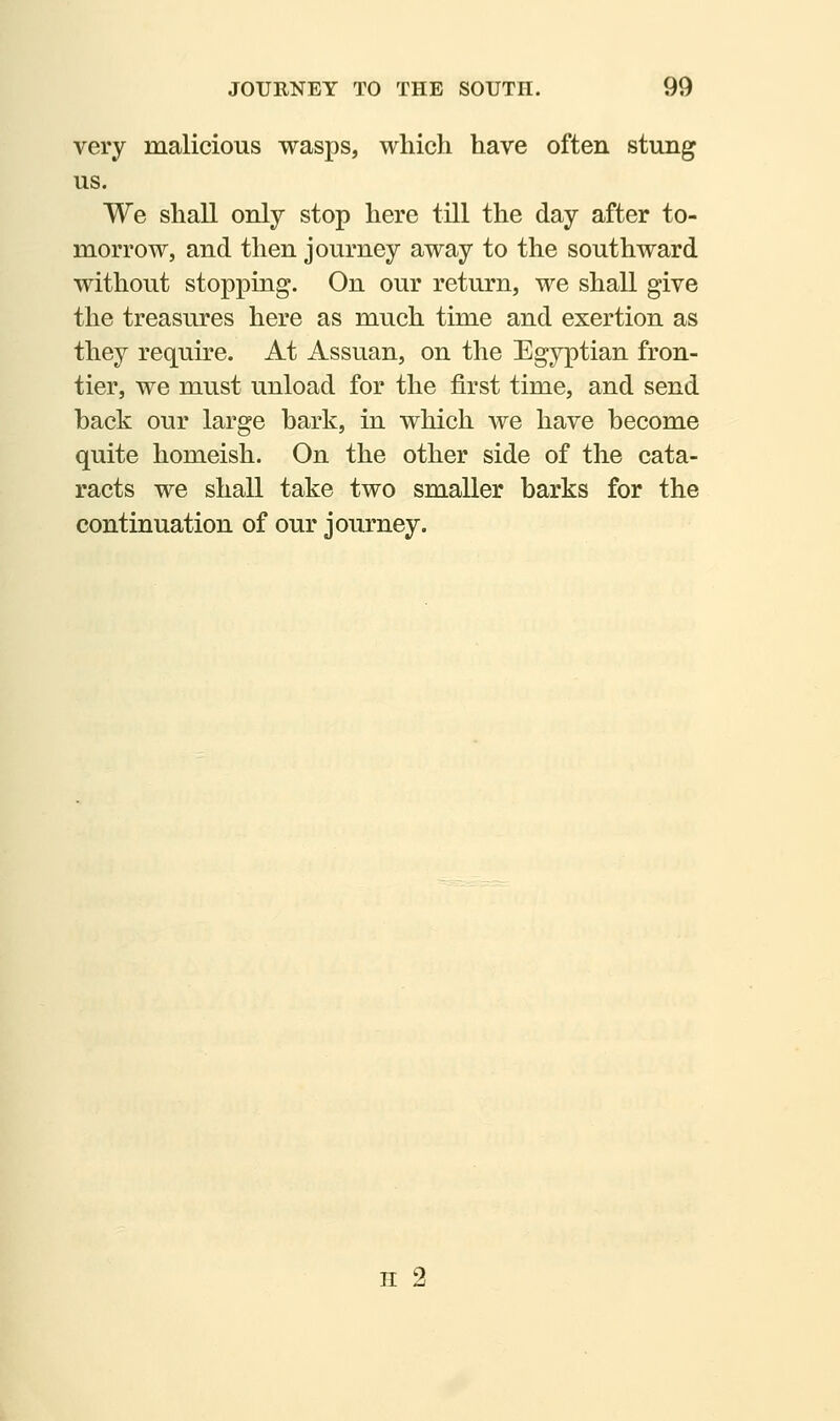 very malicious wasps, which have often stung us. We shall only stop here till the day after to- morrow, and then journey away to the southward without stopping. On our return, we shall give the treasures here as much time and exertion as they require. At Assuan, on the Egyptian fron- tier, we must unload for the first time, and send hack our large hark, in which we have become quite homeish. On the other side of the cata- racts we shall take two smaller barks for the continuation of our journey. H 2