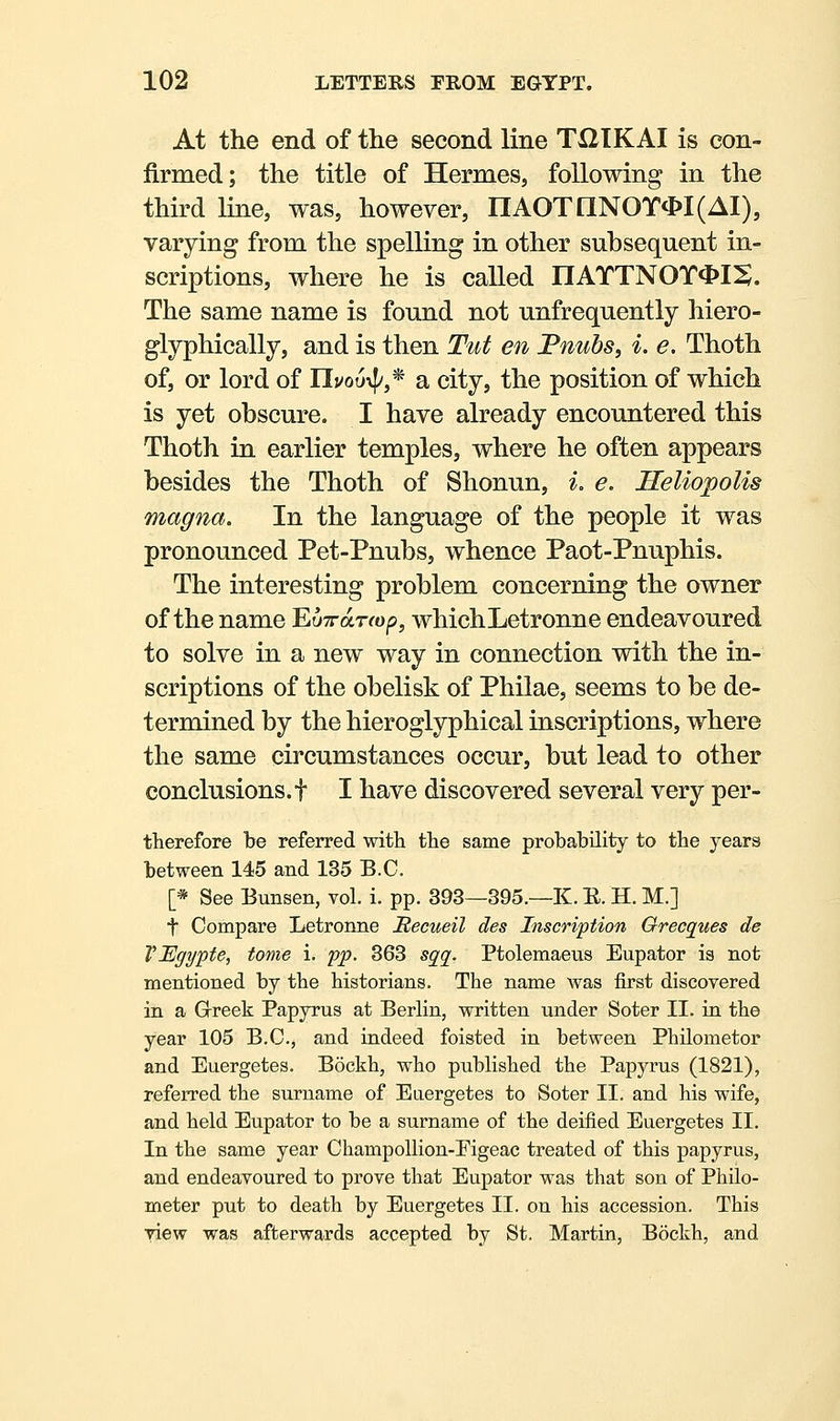 At the end of the second line TXIIKAI is con- firmed; the title of Hermes, following in the third line, was, however, nAOTnNOT*I(AI), varying from the spelling in other subsequent in- scriptions, where he is called nATTNOT4>IS. The same name is found not unfrequently hiero- glyphically, and is then Tut en Fnubs, i. e. Thoth of, or lord of UuoO^,^ a city, the position of which is yet obscure. I have already encountered this Thoth in earlier temples, where he often appears besides the Thoth of Shonun, i, e. Heliopolis magna. In the language of the people it was pronounced Pet-Pnubs, whence Paot-Pnuphis. The interesting problem concerning the owner of the name EuTrdtrrop, whichLetronne endeavoured to solve in a new way in connection with the in- scriptions of the obelisk of Philae, seems to be de- termined by the hieroglyphical inscriptions, where the same circumstances occur, but lead to other conclusions, t I have discovered several very per- therefore be referred with the same probability to the years between 145 and 135 B.C. [* See Bunsen, vol. i. pp. 393—395.—K. E. H. M.] t Compare Letronne Becueil des Inscription Grecques de VEgypte, tome i. pp. 363 sqq^. Ptolemaeus Eupator is not mentioned by the historians. The name was first discovered in a Grreek Papyrus at Berlin, written under Soter II. in the year 105 B.C., and indeed foisted in between Philometor and Euergetes. Bockh, who published the Papyrus (1821), referred the surname of Eaergetes to Soter II. and his wife, and held Eupator to be a surname of the deified Euergetes II. In the same year Champollion-Eigeac treated of this papyrus, and endeavoured to prove that Eupator was that son of Philo- meter put to death by Euergetes II. on his accession. This view was afterwards accepted by St. Martin, Bockh, and