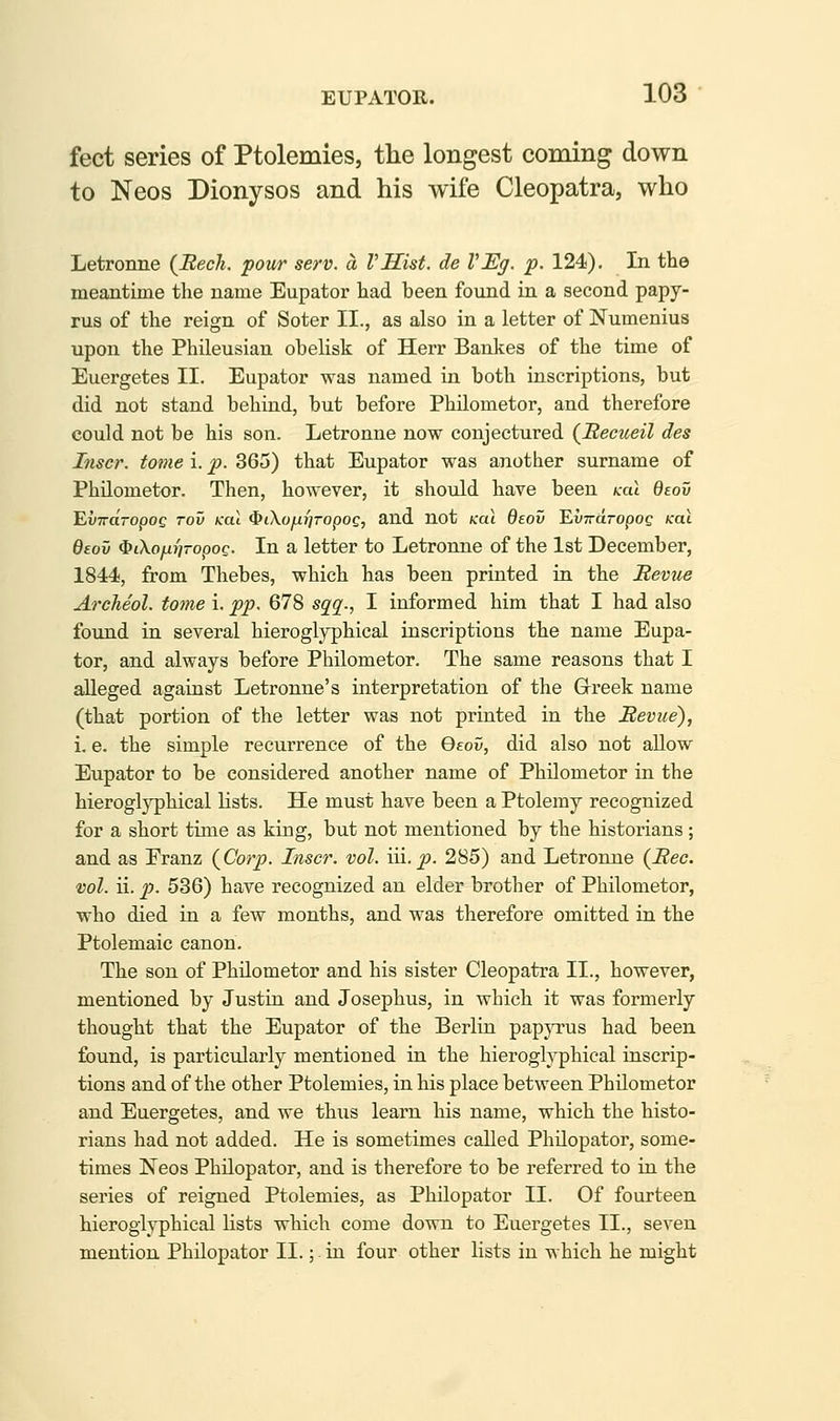feet series of Ptolemies, the longest coming down to Neos Dionysos and his wife Cleopatra, who Letronne (JRech. pour serv. a mist, de VEg. p. 124), In the meantime the name Eupator had been found in a second papy- rus of the reign of Soter II., as also in a letter of Numenius upon the Phileusian obelisk of Herr Bankes of the time of Euergetes II. Eupator was named in both inscriptions, but did not stand behind, but before Philometor, and therefore could not be his son. Letronne now conjectured (JRecueil des Inscr. tome i. p. 365) that Eupator was another surname of Philometor. Then, however, it should have been kcu deov EvTTo'ropoc Tov ical $t\oytxJyropoe, and not KCU deov EuTraropoe ical deov (S?iXofi{]TopoQ. In a letter to Letronne of the 1st December, 1844, from Thebes, which has been printed in the Sevue Archeol. tome i. pp. 678 sg^^., I informed him that I had also found in several hieroglyphical inscriptions the name Eupa- tor, and always before Philometor. The same reasons that I alleged against Letronne's interpretation of the Grreek name (that portion of the letter was not printed in the Revue), i. e. the simple recurrence of the Qeov, did also not allow Eupator to be considered another name of Philometor in the hieroglyphical lists. He must have been a Ptolemy recognized for a short time as king, but not mentioned by the historians ; and as Franz {Corp. Inscr. vol. '\\\.p. 285) and Letronne {Bee. vol. ii. p. 536) have recognized an elder brother of Philometor, who died in a few months, and was therefore omitted in the Ptolemaic canon. The son of Philometor and his sister Cleopatra II., however, mentioned by Justin and Josephus, in which it was formerly thought that the Eupator of the Berlin papyrus had been found, is particularly mentioned in the hieroglyphical inscrip- tions and of the other Ptolemies, in his place between Philometor and Euergetes, and we thus learn his name, which the histo- rians had not added. He is sometimes called Philopator, some- times Neos Philopator, and is therefore to be referred to in the series of reigned Ptolemies, as Philopator II. Of fourteen hieroglyphical lists which come down to Euergetes II., seven mention Philopator II.;. in four other lists in which he might