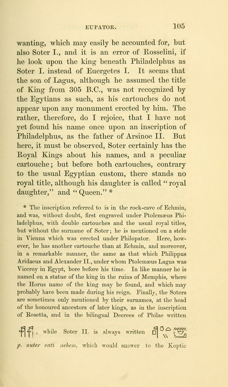 wanting, which may easily be accounted for, but also Soter I., and it is an error of Uosselini, if he look upon the king beneath Philadelphus as Soter I. instead of Euergetes I. It seems that the son of Lagus, although he assumed the title of King from 305 B.C., was not recognized by the Egytians as such, as his cartouches do not appear upon any monument erected by him. The rather, therefore, do I rejoice, that I have not yet found his name once upon an inscription of Philadelphus, as the father of Arsinoe II. But here, it must be observed, Soter certainly has the Boyal Kings about his names, and a peculiar cartouche; but before both cartouches, contrary to the usual Egyptian custom, there stands no royal title, although his daughter is called  royal daughter, and  Queen. * * The inscription referred to is in the rock-cave of Echmin, and was, without doubt, first engraved under Ptolemseus Phi- ladelphus, with double cartouches and the usual royal titles, but without the surname of Soter; he is mentioned on a stele in Vienna which was erected under Philopator. Here, how- ever, he has another cartouche than at Echmin, and moreover, in a remarkable manner, the same as that which Philippus Aridaeus and Alexander II., under whom Ptolemseus Lagus was Viceroy in Egypt, bore before his time. In like manner he is named on a statue of the king in the ruins of Memphis, where the Horus name of the king may be found, and which may probably have been made during his reign. Finally, the Soters are sometimes only mentioned by their surnames, at the head of the honoured ancestors of later kings, as in the inscription of Hosetta, and in the bilingual Decrees of Philae written *^ ^ , while Soter II. is always written D| A^A jp. nuter enti iiehem, which would answer to the Koptic