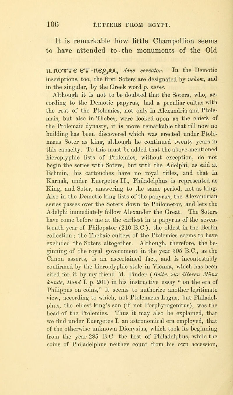 It is remarkable how little Champollion seems to have attended to the monuments of the Old n-rtCVTe eT-ne^SUL, deus servator. In the Demotic inscriptions, too, the first Soters are designated by neliem, and in the singular, by the Greek word p. suter. Although it is not to be doubted that the Soters, who, ac- cording to the Demotic papyrus, had a peculiar cultus with the rest of the Ptolemies, not only in Alexandria and Ptole- mais, but also ia Thebes, were looked upon as the chiefs of the Ptolemaic dynasty, it is more remarkable that till now no building has been discovered which was erected under Ptole- mseus Soter as king, although he continued twenty years in this capacity. To this must be added that the above-mentioned hieroplyphic lists of Ptolemies, without exception, do not begin the series with Soters, but with the Adelphi, as said at Echmin, his cartouches have no royal titles, and that in Karnak, under Euergetes II., Philadelphus is represented as King, and Soter, answering to the same period, not as king. Also in the Demotic king lists of the papyrus, the Alexandrian series passes over the Soters down to Philometor, and lets the Adelphi immediately follow Alexander the Great. The Soters have come before me at the earliest in a papyrus of the seven- teenth year of Philopator (210 B.C.), the oldest in the Berlin collection; the Thebaic culters of the Ptolemies seems to have excluded the Soters altogether. Although, therefore, the be- ginning of the royal government ia the year 305 B.C., as the Canon asserts, is an ascertained fact, and is incontestably confirmed by the hieroplyphic stele in Vienna, which has been cited for it by my friend M. Binder (^Beitr. zur alter en Miinz Jcunde, Band I. p. 201) in his instructive essay  on the era of Philippus on coins, it seems to authorize another legitimate view, according to which, not Ptolemseus Lagus, but Philadel- phus, the eldest kiug's son (if not Porphyrogenitus), was the head of the Ptolemies. Thus it may also be explained, that we find under Euergetes I. an astronomical era employed, that of the otherwise unknown Dionysius, which took its beginning from the year 285 B.C. the first of Philadelphus, while the coins of Philadelphus neither count from his own accession,