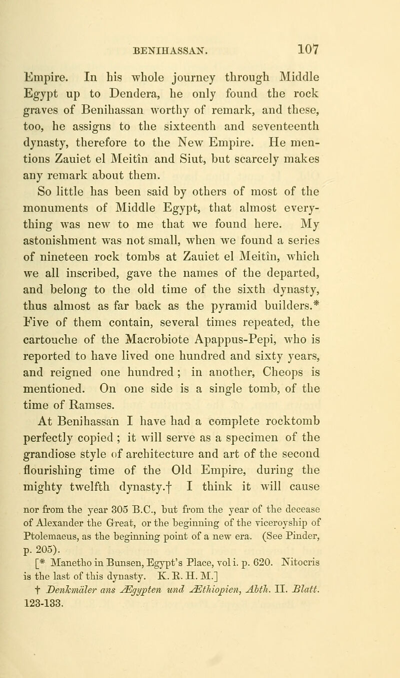 Empire. In his whole journey through Middle Egypt up to Dendera, he only found the rock graves of Benihassan worthy of remark, and these, too, he assigns to the sixteenth and seventeenth dynasty, therefore to the New Empire. He men- tions Zauiet el Meitin and Siut, but scarcely makes any remark about them. So little has been said by others of most of the monuments of Middle Egypt, that almost every- thing was new to me that we found here. My astonishment was not small, when we found a series of nineteen rock tombs at Zauiet el Meitin, which we all inscribed, gave the names of the departed, and belong to the old time of the sixth dynasty, thus almost as far back as the pyramid builders.* Five of them contain, several times repeated, the cartouche of the Macrobiote Apappus-Pepi, who is reported to have lived one hundred and sixty years, and reigned one hundred ; in another, Cheops is mentioned. On one side is a single tomb, of the time of Ramses. At Benihassan I have had a complete rocktomb perfectly copied ; it will serve as a specimen of the grandiose style of architecture and art of the second flourishing time of the Old Empire, during the mighty twelfth dynasty.f I think it will cause nor from tlie year 305 B.C., but from the year of the decease of Alexander the Grreat, or the beginning of the yiceroyship of Ptolemaeus, as the beginning point of a new era. (See Finder, p. 205). [* Manetho in Bunsen, Egypt's Place, vol i. p. 620. Nitocris is the last of this dynasty. K. B. H. M.] t DenTcmdler ans JEgypten und j^thiopien, Alth. II. Blatt. 123-133.