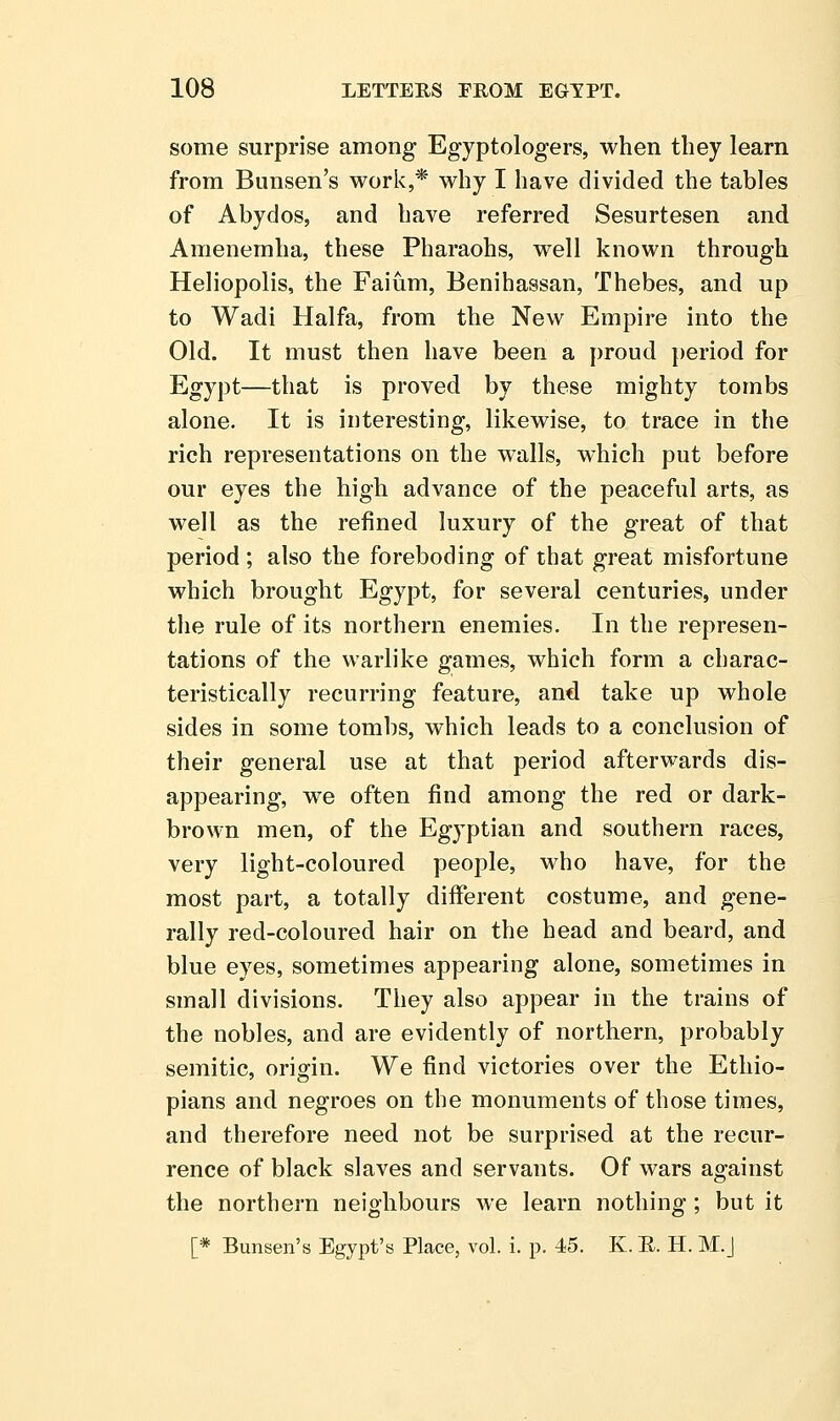 some surprise among Egyptologers, when they learn from Bunsen's work,* why I have divided the tables of Abydos, and have referred Sesurtesen and Amenemha, these Pharaohs, well known through Heliopolis, the Faium, Benihassan, Thebes, and up to Wadi Haifa, from the New Empire into the Old. It must then have been a proud period for Egypt—that is proved by these mighty tombs alone. It is interesting, likewise, to trace in the rich representations on the walls, which put before our eyes the high advance of the peaceful arts, as well as the refined luxury of the great of that period ; also the foreboding of that great misfortune which brought Egypt, for several centuries, under the rule of its northern enemies. In the represen- tations of the warlike games, which form a charac- teristically recurring feature, and take up whole sides in some tombs, which leads to a conclusion of their general use at that period afterwards dis- appearing, we often find among the red or dark- brown men, of the Egyptian and southern races, very light-coloured people, who have, for the most part, a totally different costume, and gene- rally red-coloured hair on the head and beard, and blue eyes, sometimes appearing alone, sometimes in small divisions. They also appear in the trains of the nobles, and are evidently of northern, probably Semitic, origin. We find victories over the Ethio- pians and negroes on the monuments of those times, and therefore need not be surprised at the recur- rence of black slaves and servants. Of wars against the northern neighbours we learn nothing ; but it [* Bunsen's Egypt's Place, vol. i. p. 45. K. E. H. M.J