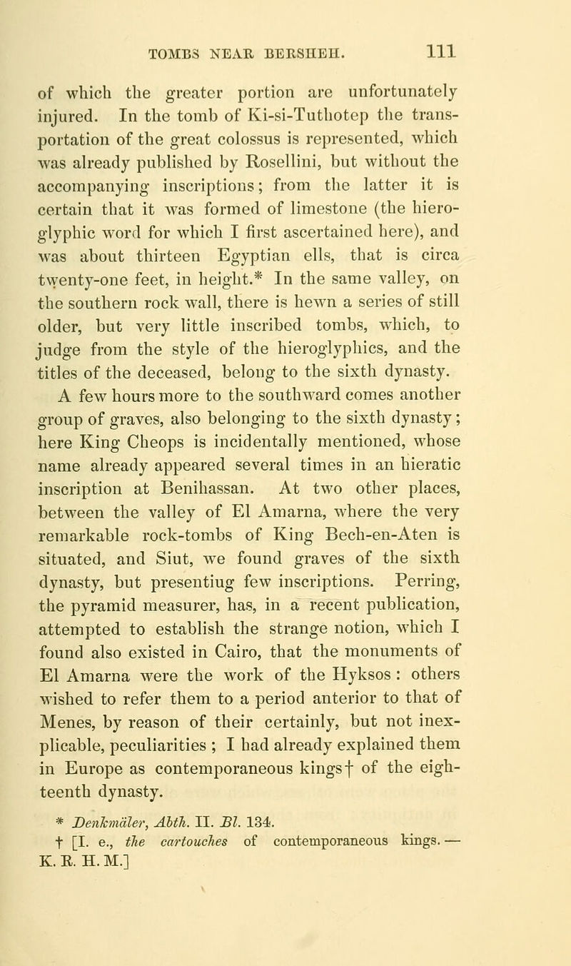of which the greater portion are unfortunately injured. In the tomb of Ki-si-Tuthotep tlie trans- portation of the great colossus is represented, which was already published by Rosellini, but without the accompanying inscriptions; from the latter it is certain that it was formed of limestone (the hiero- glyphic word for which I first ascertained here), and was about thirteen Egyptian ells, that is circa twenty-one feet, in height.* In the same valley, on the southern rock wall, there is hewn a series of still older, but very little inscribed tombs, which, to judge from the style of the hieroglyphics, and the titles of the deceased, belong to the sixth dynasty. A few hours more to the southward comes another group of graves, also belonging to the sixth dynasty; here King Cheops is incidentally mentioned, whose name already appeared several times in an hieratic inscription at Benihassan. At two other places, between the valley of El Amarna, where the very remarkable rock-tombs of King Bech-en-Aten is situated, and Siut, we found graves of the sixth dynasty, but presenting few inscriptions. Perring, the pyramid measurer, has, in a recent publication, attempted to establish the strange notion, which I found also existed in Cairo, that the monuments of El Amarna were the work of the Hyksos : others wished to refer them to a period anterior to that of Menes, by reason of their certainly, but not inex- plicable, peculiarities ; I had already explained them in Europe as contemporaneous kings f of the eigh- teenth dynasty. * DenJcmdler, AbtTi. II. Bl. 134. t [I. e., the cartouclies of contemporaneous kings. — K. E. H. M.]