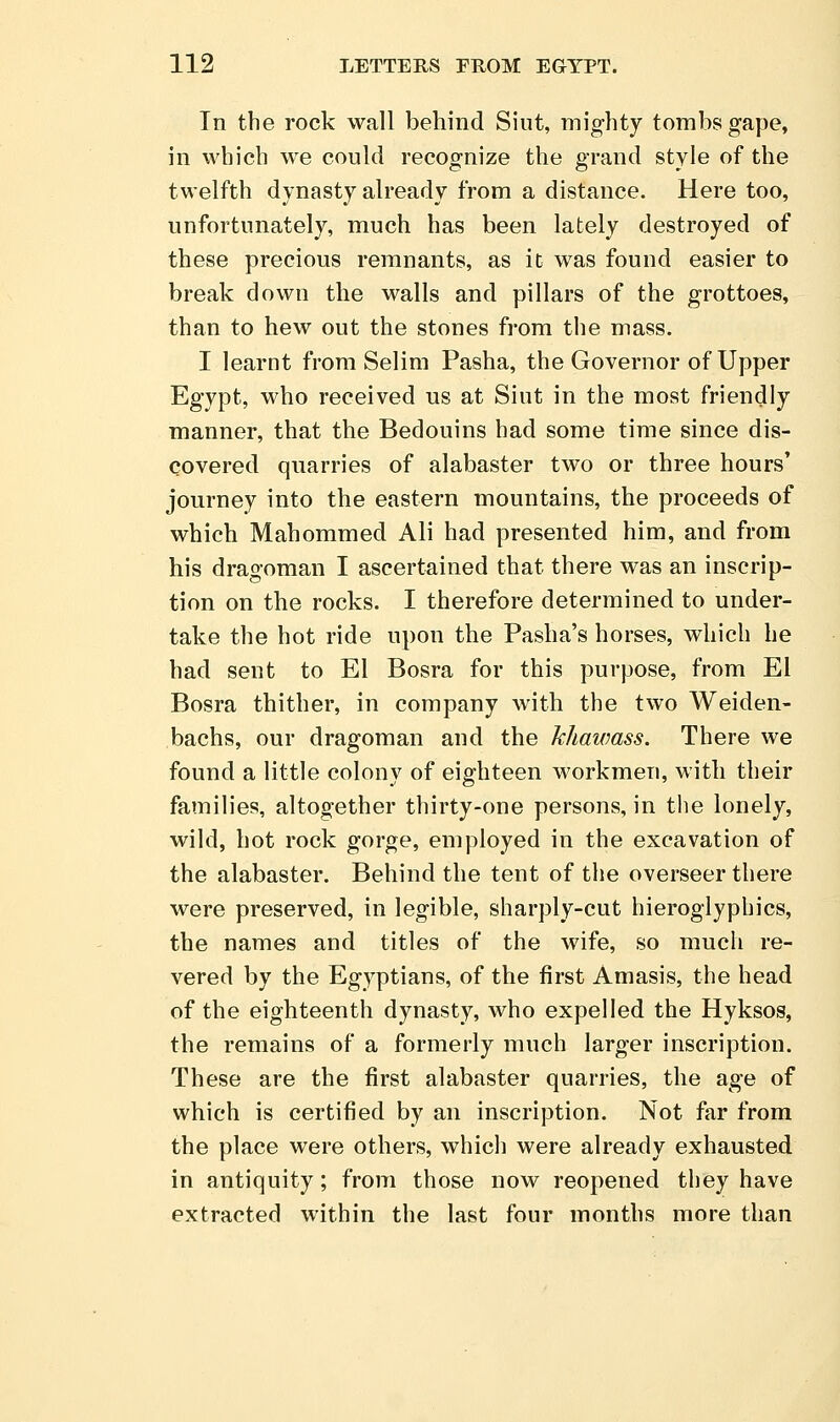 In the rock wall behind Siut, mighty tombs gape, in which we could recognize the grand style of the twelfth dynasty already from a distance. Here too, unfortunately, much has been lately destroyed of these precious remnants, as it was found easier to break down the walls and pillars of the grottoes, than to hew out the stones from the mass. I learnt from Selim Pasha, the Governor of Upper Egypt, who received us at Siut in the most friendly manner, that the Bedouins had some time since dis- covered quarries of alabaster two or three hours' journey into the eastern mountains, the proceeds of which Mahommed Ali had presented him, and from his dragoman I ascertained that there was an inscrip- tion on the rocks. I therefore determined to under- take the hot ride upon the Pasha's horses, which he had sent to El Bosra for this purpose, from El Bosra thither, in company with the two Weiden- bachs, our dragoman and the khawass. There we found a little colony of eighteen workmen, with their families, altogether thirty-one persons, in the lonely, wild, hot rock gorge, employed in the excavation of the alabaster. Behind the tent of the overseer there were preserved, in legible, sharply-cut hieroglyphics, the names and titles of the wife, so much re- vered by the Egyptians, of the first Amasis, the head of the eighteenth dynasty, who expelled the Hyksos, the remains of a formerly much larger inscription. These are the first alabaster quarries, the age of which is certified by an inscription. Not far from the place were others, which were already exhausted in antiquity; from those now reopened they have extracted within the last four months more than