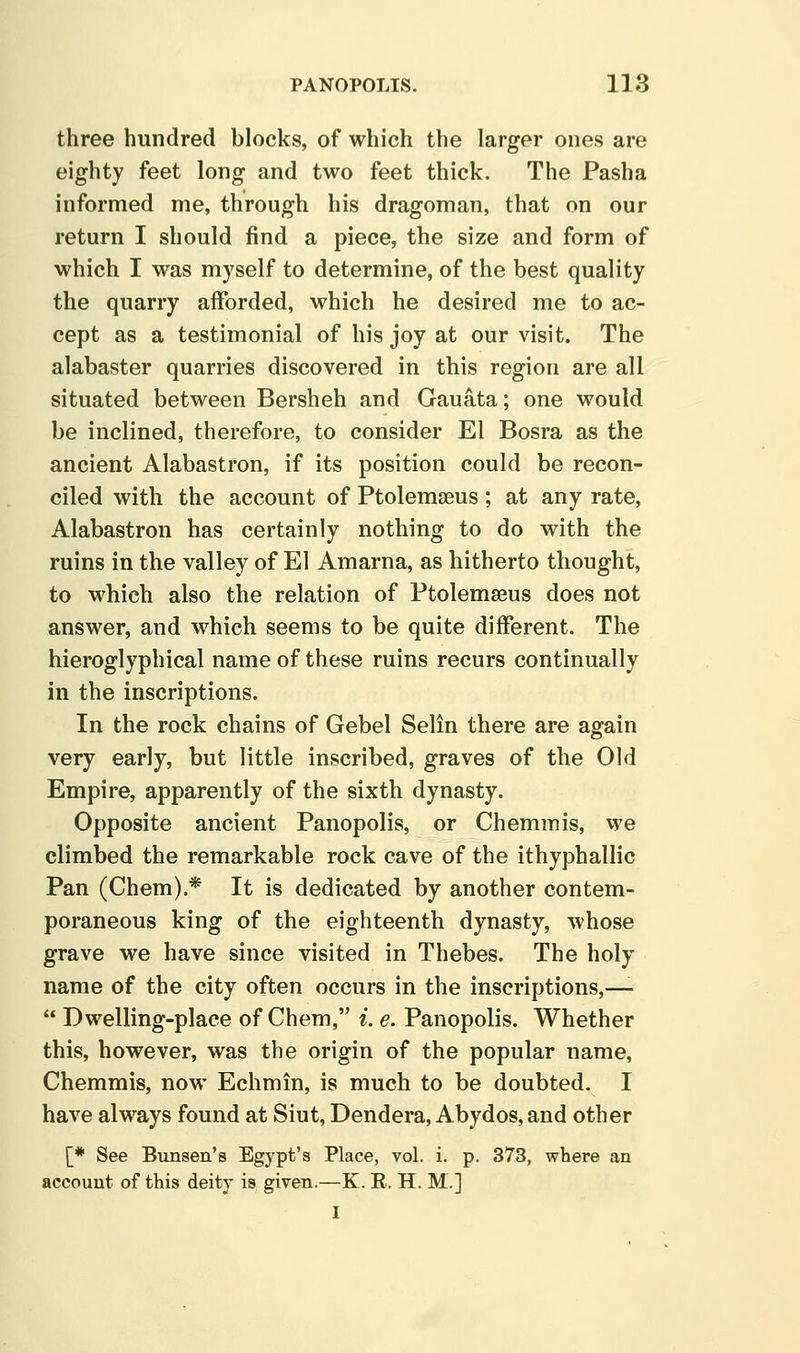 three hundred blocks, of which the larger ones are eighty feet long and two feet thick. The Pasha informed me, through his dragoman, that on our return I should find a piece, the size and form of which I was myself to determine, of the best quality the quarry afforded, which he desired me to ac- cept as a testimonial of his joy at our visit. The alabaster quarries discovered in this region are all situated between Bersheh and Gauata; one would be inclined, therefore, to consider El Bosra as the ancient Alabastron, if its position could be recon- ciled with the account of Ptolemseus; at any rate, Alabastron has certainly nothing to do with the ruins in the valley of El Amarna, as hitherto thought, to which also the relation of Ptolemasus does not answer, and which seems to be quite different. The hieroglyphical name of these ruins recurs continually in the inscriptions. In the rock chains of Gebel Selin there are again very early, but little inscribed, graves of the Old Empire, apparently of the sixth dynasty. Opposite ancient Panopolis, or Chemmis, we climbed the remarkable rock cave of the ithyphallic Pan (Chem).* It is dedicated by another contem- poraneous king of the eighteenth dynasty, whose grave we have since visited in Thebes. The holy name of the city often occurs in the inscriptions,—-  Dwelling-place of Chem, i. e. Panopolis. Whether this, however, was the origin of the popular name, Chemmis, now Echmin, is much to be doubted. I have always found at Siut, Dendera, Abydos, and other [* See Bunsen's Egypt's Place, vol. i. p. 373, where an account of this deity is given.—K. R. H. M.] I