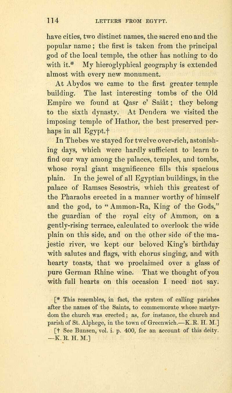have cities, two distinct names, the sacred eno and the popular name; the first is taken from the principal god of the local temple, the other has nothing to do with it.* My hieroglyphical geography is extended almost with every new monument. At Abydos we came to the first greater temple building. The last interesting tombs of the Old Empire we found at Qasr e' Saidt; they belong to the sixth dynasty. At Dendera we visited the imposing temple of Hathor, the best preserved per- haps in all Egypt.f In Thebes we stayed for twelve over-rich, astonish- ing days, which were hardly suflRcient to learn to find our way among the palaces, temples, and tombs, whose royal giant magnificence fills this spacious plain. In the jewel of all Egyptian buildings, in the palace of Ramses Sesostris, which this greatest of the Pharaohs erected in a manner worthy of himself and the god, to  Ammon-Ra, King of the Gods, the guardian of the royal city of Ammon, on a gently-rising terrace, calculated to overlook the wide plain on this side, and on the other side of the ma- jestic river, we kept our beloved King's birthday with salutes and flags, with chorus singing, and with hearty toasts, that we proclaimed over a glass of pure German Rhine wine. That we thought of you with full hearts on this occasion I need not say. [* This resembles, in fact, the system of calling parishes after the names of the Saints, to commemorate whose martyr- dom the church was erected; as, for instance, the church and parish of St. Alphege, in the town of Grreenwich.—K.E. H. M.] [t See Bunsen, vol. i. p. 400, for an account of this deity. —K. E. H. M.]