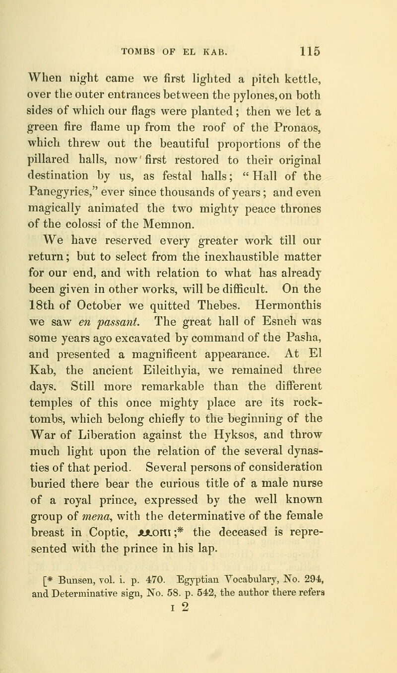 When night came we first lighted a pitch kettle, over the outer entrances between the pylones,on both sides of which our flags were planted ; then we let a green fire flame up from the roof of the Pronaos, which threw out the beautiful proportions of the pillared halls, now' first restored to their original destination by us, as festal halls;  Hall of the Panegyries, ever since thousands of years; and even magically animated the two mighty peace thrones of the colossi of the Memnon. We have reserved every greater work till our return; but to select from the inexhaustible matter for our end, and with relation to what has already been given in other works, will be difficult. On the 18th of October we quitted Thebes. Hermonthis we saw en passant. The great hall of Esneh was some years ago excavated by command of the Pasha, and presented a magnificent appearance. At El Kab, the ancient Eileithyia, we remained three days. Still more remarkable than the different temples of this once mighty place are its rock- tombs, which belong chiefly to the beginning of the War of Liberation against the Hyksos, and throw much light upon the relation of the several dynas- ties of that period. Several persons of consideration buried there bear the curious title of a male nurse of a royal prince, expressed by the well known group of mena, with the determinative of the female breast in Coptic, JUlortl ;* the deceased is repre- sented with the prince in his lap. [* Bunsen, vol. i. p. 470. Egyptian Vocabulary, No. 294, and Determinative sign, No. 58. p. 542, the author there refers I 2