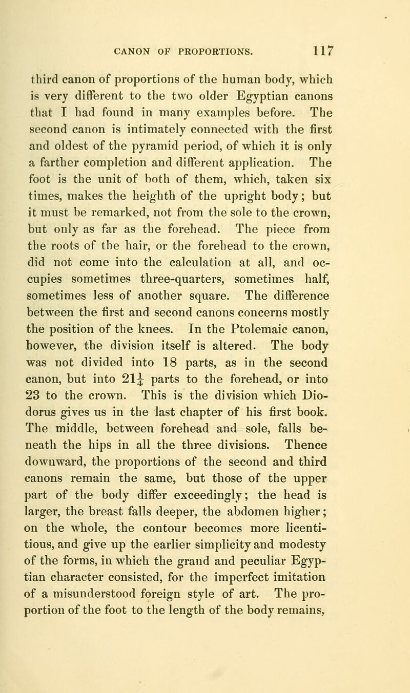 third canon of proportions of the human body, which is very different to the two older Egyptian canons that I had found in many examples before. The second canon is intimately connected with the first and oldest of the pyramid period, of which it is only a farther completion and different application. The foot is the unit of both of them, which, taken six times, makes the heighth of the upright body; but it must be remarked, not from the sole to the crown, but only as far as the forehead. The piece from the roots of the hair, or the forehead to the crown, did not come into the calculation at all, and oc- cupies sometimes three-quarters, sometimes half, sometimes less of another square. The difference between the first and second canons concerns mostly the position of the knees. In the Ptolemaic canon, however, the division itself is altered. The body was not divided into 18 parts, as in the second canon, but into 21^ parts to the forehead, or into 23 to the crown. This is the division which Dio- dorus gives us in the last chapter of his first book. The middle, between forehead and sole, falls be- neath the hips in all the three divisions. Thence downward, the proportions of the second and third canons remain the same, but those of the upper part of the body differ exceedingly; the head is larger, the breast falls deeper, the abdomen higher; on the whole, the contour becomes more licenti- tious, and give up the earlier simplicity and modesty of the forms, in which the grand and peculiar Egyp- tian character consisted, for the imperfect imitation of a misunderstood foreign style of art. The pro- portion of the foot to the length of the body remains,