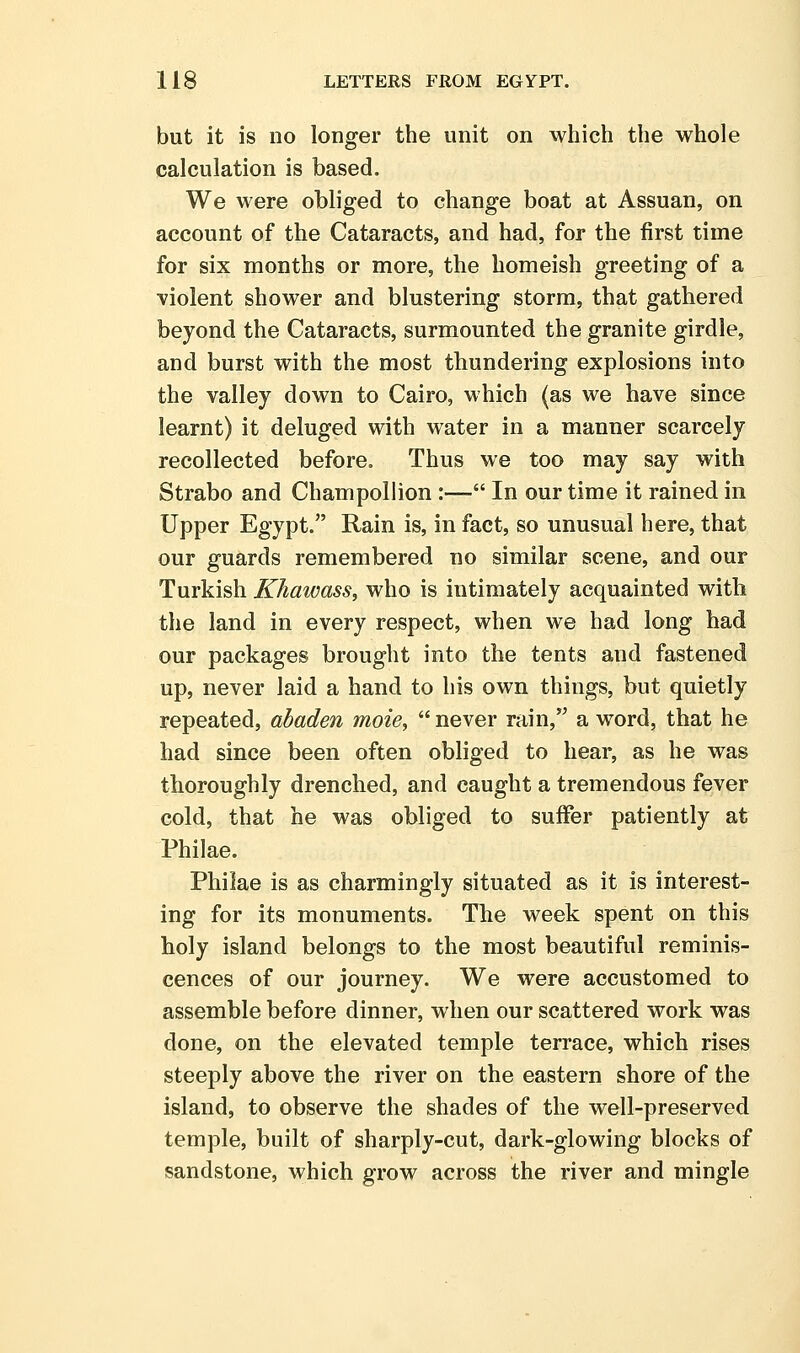 but it is no longer the unit on which the whole calculation is based. We were obliged to change boat at Assuan, on account of the Cataracts, and had, for the first time for six months or more, the homeish greeting of a ■violent shower and blustering storm, that gathered beyond the Cataracts, surmounted the granite girdle, and burst with the most thundering explosions into the valley down to Cairo, which (as we have since learnt) it deluged with water in a manner scarcely recollected before. Thus we too may say with Strabo and Champollion :— In our time it rained in Upper Egypt. Rain is, in fact, so unusual here, that our guards remembered no similar scene, and our Turkish Khawass, who is intimately acquainted with the land in every respect, when we had long had our packages brought into the tents and fastened up, never laid a hand to his own things, but quietly repeated, abaden moie, never rain, a word, that he had since been often obliged to hear, as he was thoroughly drenched, and caught a tremendous fever cold, that he was obliged to suffer patiently at Philae. Philae is as charmingly situated as it is interest- ing for its monuments. The week spent on this holy island belongs to the most beautiful reminis- cences of our journey. We were accustomed to assemble before dinner, when our scattered work was done, on the elevated temple terrace, which rises steeply above the river on the eastern shore of the island, to observe the shades of the well-preserved temple, built of sharply-cut, dark-glowing blocks of sandstone, which grow across the river and mingle