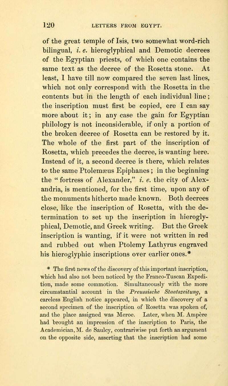 of the great temple of Isis, two somewhat word-rich bilingual, i. e. hieroglyphical and Demotic decrees of the Egyptian priests, of which one contains the same text as the decree of the Rosetta stone. At least, 1 have till now compared the seven last lines, which not only correspond with the Rosetta in the contents but in the length of each individual line; the inscription must first be copied, ere I can say more about it; in any case the gain for Egyptian philology is not inconsiderable, if only a portion of the broken decree of Rosetta can be restored by it. The whole of the first part of the inscription of Rosetta, which precedes the decree, is wanting here. Instead of it, a second decree is there, which relates to the same Ptolemaeus Epiphanes; in the beginning the  fortress of Alexander, i. e. the city of Alex- andria, is mentioned, for the first time, upon any of the monuments hitherto made known. Both decrees close, like the inscription of Rosetta, with the de- termination to set up the inscription in hierogly- phical, Demotic, and Greek writing. But the Greek inscription is wanting, if it were not written in red and rubbed out when Ptolemy Lathyrus engraved his hieroglyphic inscriptions over earlier ones.* * The first news of the discovery of this important inscription, which had also not been noticed by the Franco-Tuscan Expedi- tion, made some commotion. Simultaneously with the more circumstantial account in the Preussische Staatszeitung, a careless English notice appeared, in which the discovery of a second specimen of the inscription of Hosetta was spoken of, and the place assigned was Meroe. Later, when M. Ampere had brought an impression of the inscription to Paris, the Academician, M. de Saulcy, contrariwise put forth an argument on the opposite side, asserting that the inscription had some