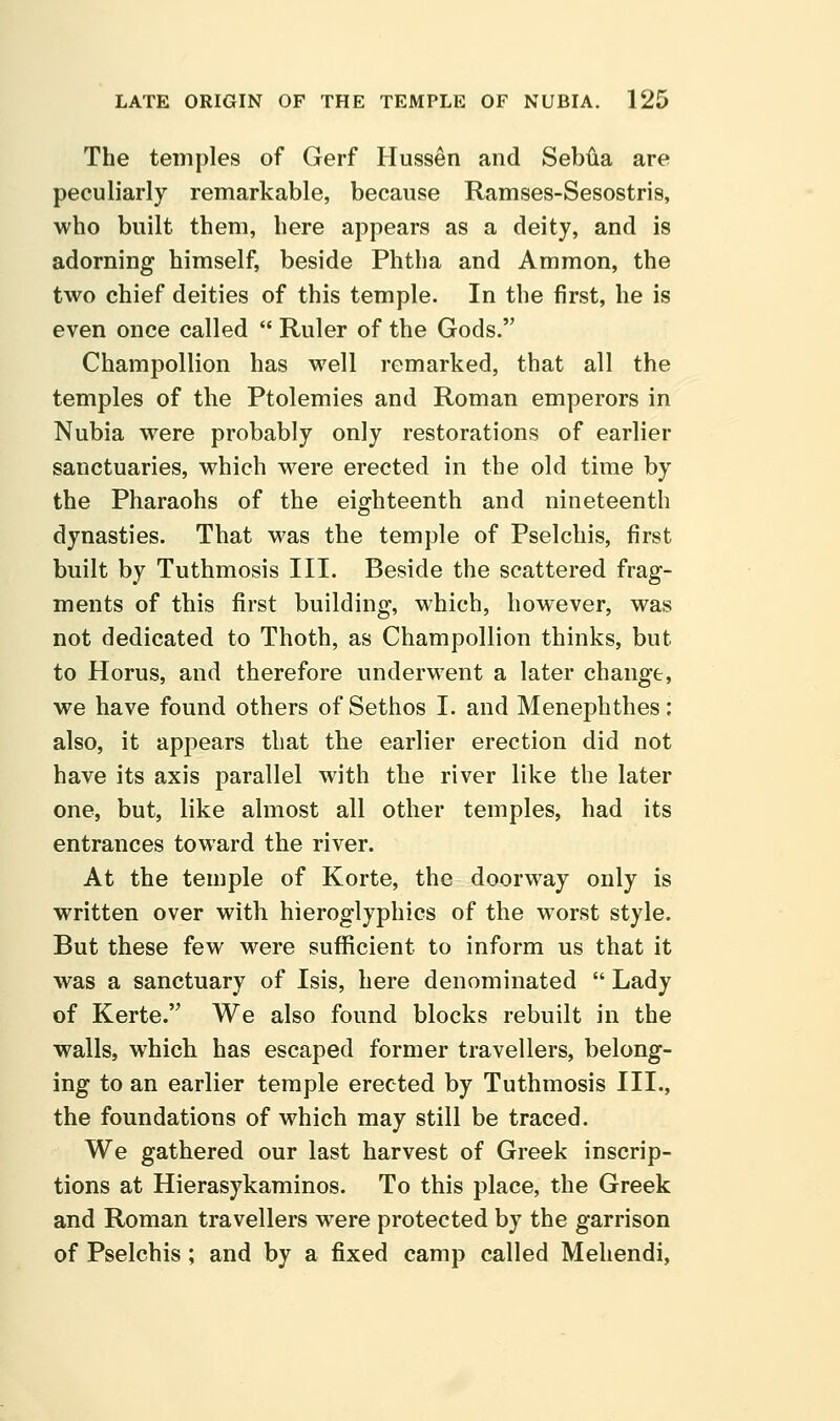 The temples of Gerf Hussen and Sebiia are peculiarly remarkable, because Ramses-Sesostris, who built them, here appears as a deity, and is adorning himself, beside Phtha and Ammon, the two chief deities of this temple. In the first, he is even once called  Ruler of the Gods. Champollion has well remarked, that all the temples of the Ptolemies and Roman emperors in Nubia were probably only restorations of earlier sanctuaries, which were erected in the old time by the Pharaohs of the eighteenth and nineteenth dynasties. That was the temple of Pselchis, first built by Tuthmosis III. Beside the scattered frag- ments of this first building, which, however, was not dedicated to Thoth, as Champollion thinks, but to Horus, and therefore underwent a later change, we have found others of Sethos I. and Menephthes: also, it appears that the earlier erection did not have its axis parallel with the river like the later one, but, like almost all other temples, had its entrances toward the river. At the temple of Korte, the doorway only is written over with hieroglyphics of the worst style. But these few were suflficient to inform us that it was a sanctuary of Isis, here denominated  Lady of Kerte. We also found blocks rebuilt in the walls, which has escaped former travellers, belong- ing to an earlier temple erected by Tuthmosis III., the foundations of which may still be traced. We gathered our last harvest of Greek inscrip- tions at Hierasykaminos. To this place, the Greek and Roman travellers were protected by the garrison of Pselchis ; and by a fixed camp called Meliendi,