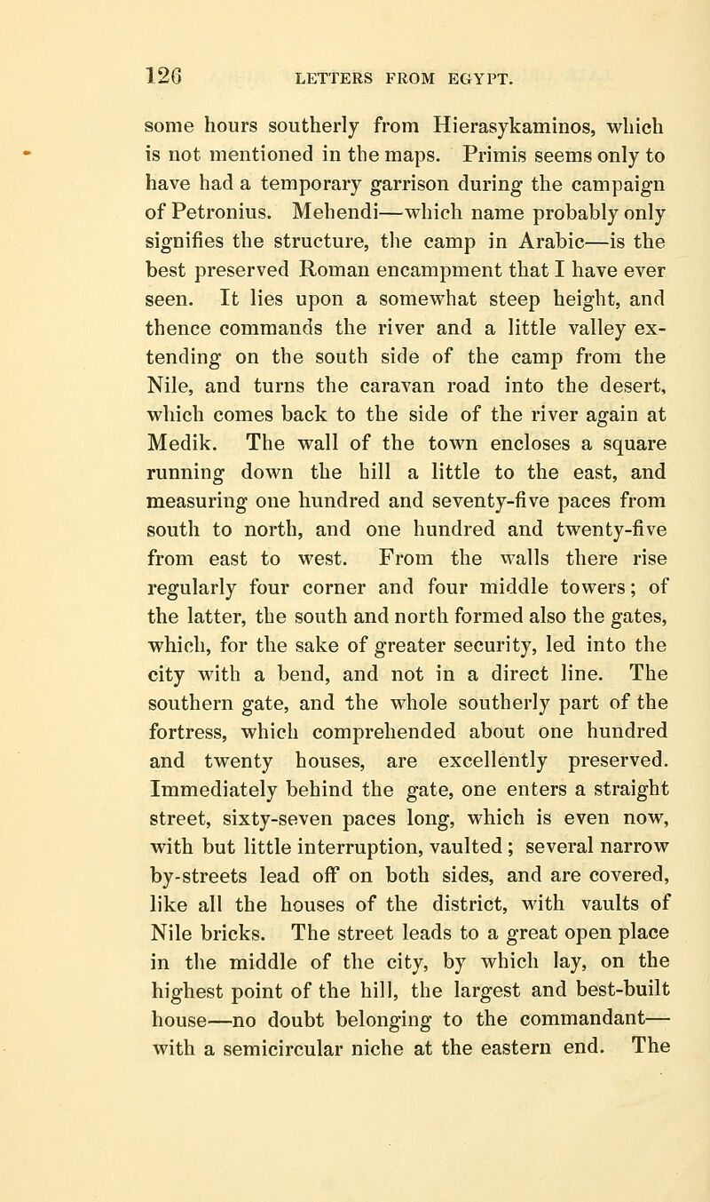 some hours southerly from Hierasykaminos, which is not mentioned in the maps. Primis seems only to have had a temporary garrison during the campaign of Petronius. Mehendi—which name probably only signifies the structure, the camp in Arabic—is the best preserved Roman encampment that I have ever seen. It lies upon a somewhat steep height, and thence commands the river and a little valley ex- tending on the south side of the camp from the Nile, and turns the caravan road into the desert, which comes back to the side of the river again at Medik. The wall of the town encloses a square running down the hill a little to the east, and measuring one hundred and seventy-five paces from south to north, and one hundred and twenty-five from east to west. From the walls there rise regularly four corner and four middle towers; of the latter, the south and north formed also the gates, which, for the sake of greater security, led into the city with a bend, and not in a direct line. The southern gate, and the whole southerly part of the fortress, which comprehended about one hundred and twenty houses, are excellently preserved. Immediately behind the gate, one enters a straight street, sixty-seven paces long, which is even now, with but little interruption, vaulted; several narrow by-streets lead off on both sides, and are covered, like all the houses of the district, with vaults of Nile bricks. The street leads to a great open place in the middle of the city, by which lay, on the highest point of the hill, the largest and best-built house—no doubt belonging to the commandant— with a semicircular niche at the eastern end. The