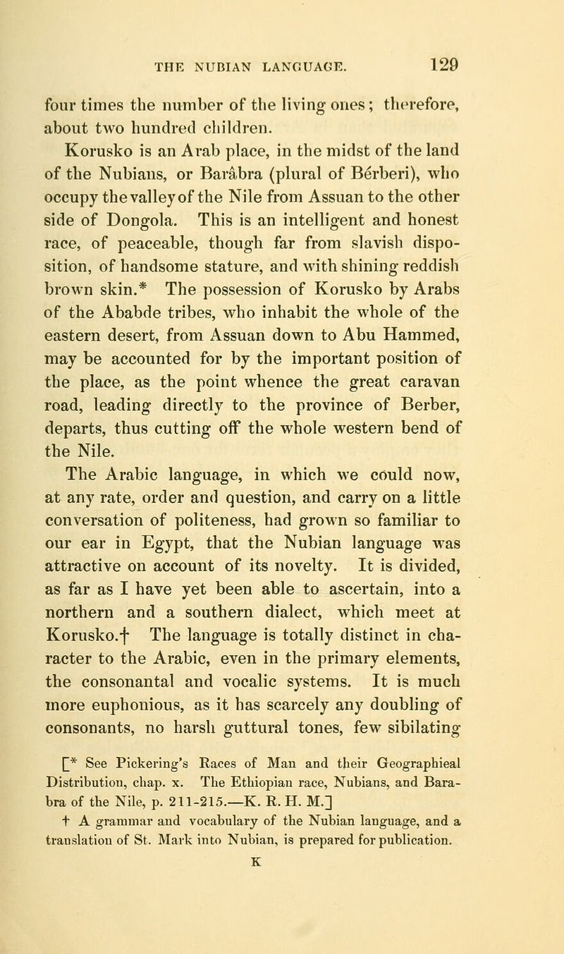 four times the number of the living ones; therefore, about two hundred children. Korusko is an Arab place, in the midst of the land of the Nubians, or Barabra (plural of Berberi), who occupy the valley of the Nile from Assuan to the other side of Dongola. This is an intelligent and honest race, of peaceable, though far from slavish dispo- sition, of handsome stature, and with shining reddish brown skin.* The possession of Korusko by Arabs of the Ababde tribes, who inhabit the whole of the eastern desert, from Assuan down to Abu Hammed, may be accounted for by the important position of the place, as the point whence the great caravan road, leading directly to the province of Berber, departs, thus cutting off the whole western bend of the Nile. The Arabic language, in which we could now, at any rate, order and question, and carry on a little conversation of politeness, had grown so familiar to our ear in Egypt, that the Nubian language was attractive on account of its novelty. It is divided, as far as I have yet been able to ascertain, into a northern and a southern dialect, which meet at Korusko.f The language is totally distinct in cha- racter to the Arabic, even in the primary elements, the consonantal and vocalic systems. It is much more euphonious, as it has scarcely any doubling of consonants, no harsh guttural tones, few sibilating ^* See Pickering's Races of Man and their Geographieal Distribution, chap. x. The Ethiopian race, Nubians, and Bara- bra of the Nile, p. 211-215.—K. R. H. M.] t A grammar and vocabulary of the Nubian language, and a translation of St. Mark into Nubian, is prepared for publication. K