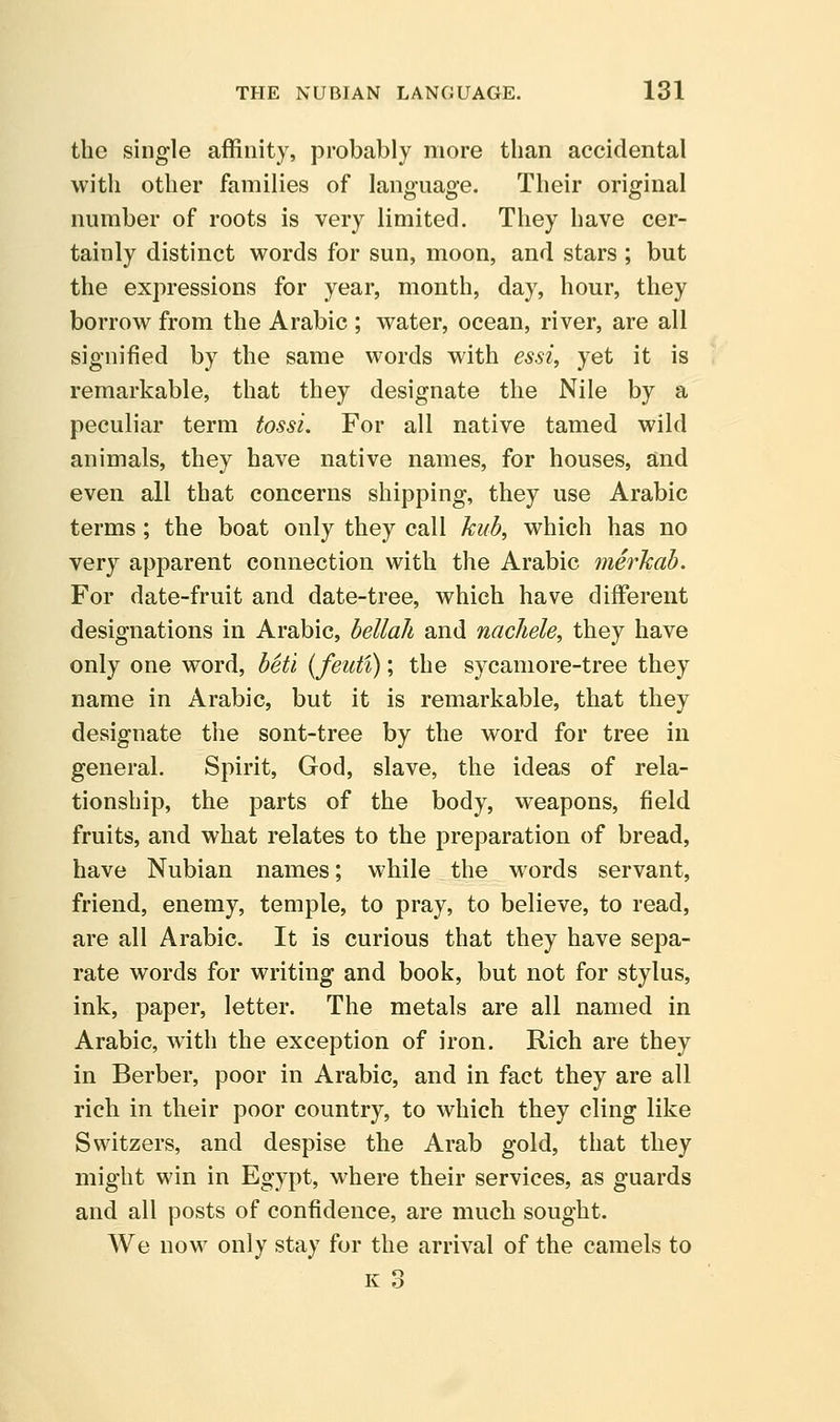 the single affinity, probably more than accidental with other families of language. Their original number of roots is very limited. They have cer- tainly distinct words for sun, moon, and stars ; but the expressions for year, month, day, hour, they borrow from the Arabic ; water, ocean, river, are all signified by the same words with essi, yet it is remarkable, that they designate the Nile by a peculiar term tossi. For all native tamed wild animals, they have native names, for houses, and even all that concerns shipping, they use Arabic terms; the boat only they call kub, which has no very apparent connection with the Arabic merkab. For date-fruit and date-tree, which have different designations in Arabic, bellaJi and nachele, they have only one word, beti {feuti); the sycamore-tree they name in Arabic, but it is remarkable, that they designate the sont-tree by the word for tree in general. Spirit, God, slave, the ideas of rela- tionship, the parts of the body, weapons, field fruits, and what relates to the preparation of bread, have Nubian names; while the words servant, friend, enemy, temple, to pray, to believe, to read, are all Arabic. It is curious that they have sepa- rate words for writing and book, but not for stylus, ink, paper, letter. The metals are all named in Arabic, with the exception of iron. Rich are they in Berber, poor in Arabic, and in fact they are all rich in their poor country, to which they cling like Switzers, and despise the Arab gold, that they might win in Egypt, where their services, as guards and all posts of confidence, are much sought. We now only stay for the arrival of the camels to K o